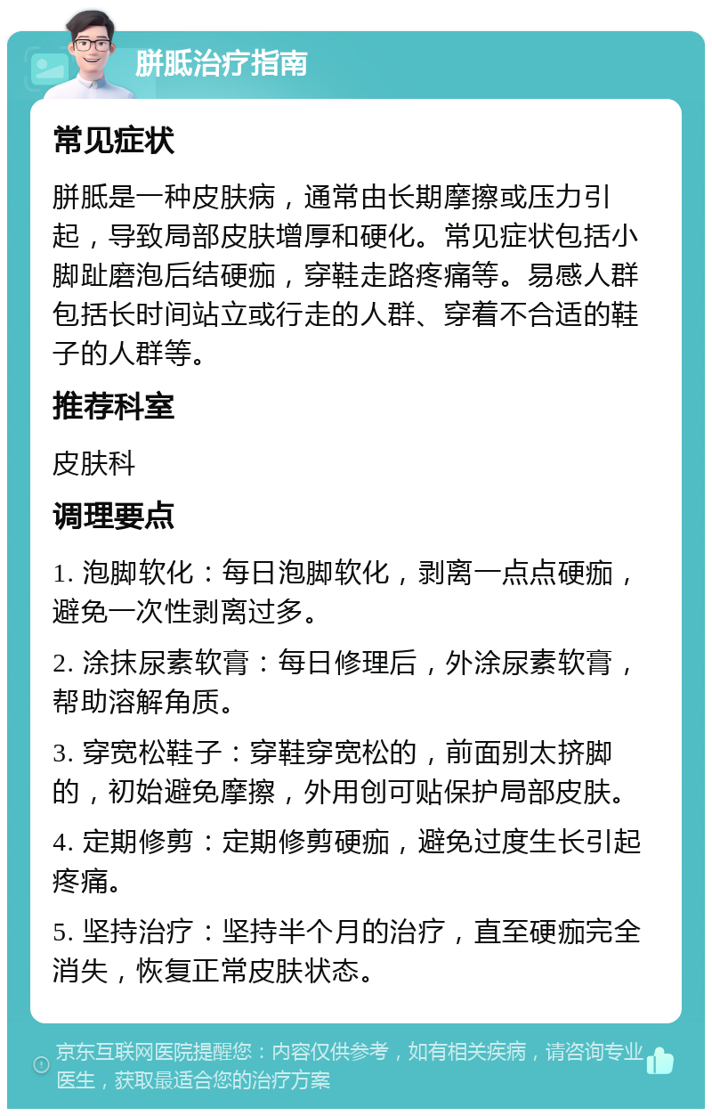 胼胝治疗指南 常见症状 胼胝是一种皮肤病，通常由长期摩擦或压力引起，导致局部皮肤增厚和硬化。常见症状包括小脚趾磨泡后结硬痂，穿鞋走路疼痛等。易感人群包括长时间站立或行走的人群、穿着不合适的鞋子的人群等。 推荐科室 皮肤科 调理要点 1. 泡脚软化：每日泡脚软化，剥离一点点硬痂，避免一次性剥离过多。 2. 涂抹尿素软膏：每日修理后，外涂尿素软膏，帮助溶解角质。 3. 穿宽松鞋子：穿鞋穿宽松的，前面别太挤脚的，初始避免摩擦，外用创可贴保护局部皮肤。 4. 定期修剪：定期修剪硬痂，避免过度生长引起疼痛。 5. 坚持治疗：坚持半个月的治疗，直至硬痂完全消失，恢复正常皮肤状态。