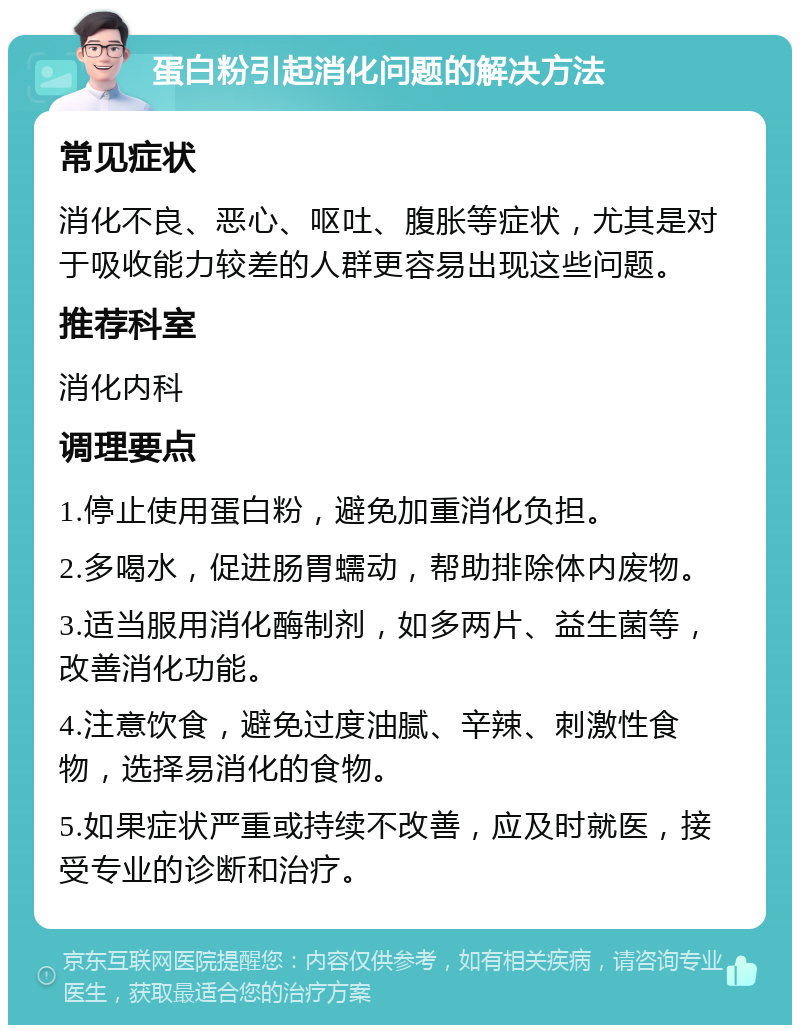 蛋白粉引起消化问题的解决方法 常见症状 消化不良、恶心、呕吐、腹胀等症状，尤其是对于吸收能力较差的人群更容易出现这些问题。 推荐科室 消化内科 调理要点 1.停止使用蛋白粉，避免加重消化负担。 2.多喝水，促进肠胃蠕动，帮助排除体内废物。 3.适当服用消化酶制剂，如多两片、益生菌等，改善消化功能。 4.注意饮食，避免过度油腻、辛辣、刺激性食物，选择易消化的食物。 5.如果症状严重或持续不改善，应及时就医，接受专业的诊断和治疗。