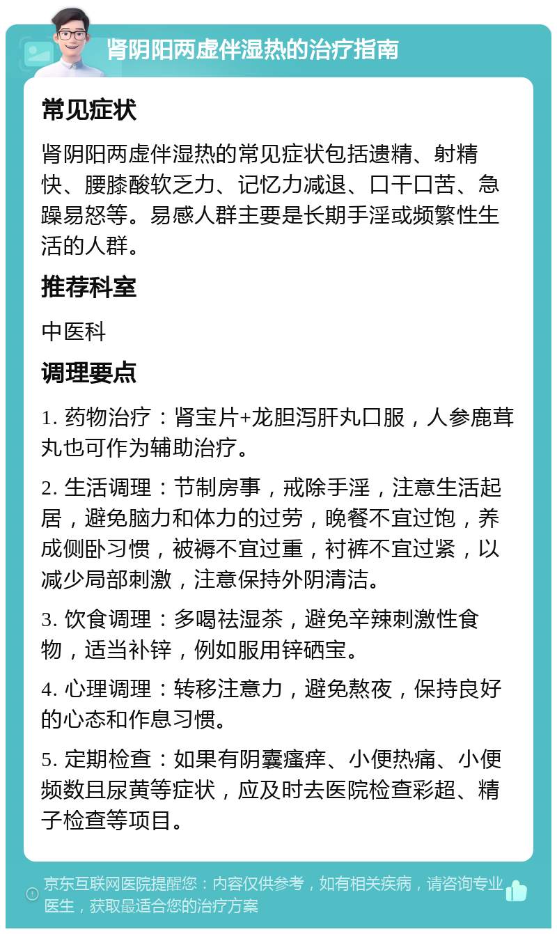 肾阴阳两虚伴湿热的治疗指南 常见症状 肾阴阳两虚伴湿热的常见症状包括遗精、射精快、腰膝酸软乏力、记忆力减退、口干口苦、急躁易怒等。易感人群主要是长期手淫或频繁性生活的人群。 推荐科室 中医科 调理要点 1. 药物治疗：肾宝片+龙胆泻肝丸口服，人参鹿茸丸也可作为辅助治疗。 2. 生活调理：节制房事，戒除手淫，注意生活起居，避免脑力和体力的过劳，晚餐不宜过饱，养成侧卧习惯，被褥不宜过重，衬裤不宜过紧，以减少局部刺激，注意保持外阴清洁。 3. 饮食调理：多喝祛湿茶，避免辛辣刺激性食物，适当补锌，例如服用锌硒宝。 4. 心理调理：转移注意力，避免熬夜，保持良好的心态和作息习惯。 5. 定期检查：如果有阴囊瘙痒、小便热痛、小便频数且尿黄等症状，应及时去医院检查彩超、精子检查等项目。