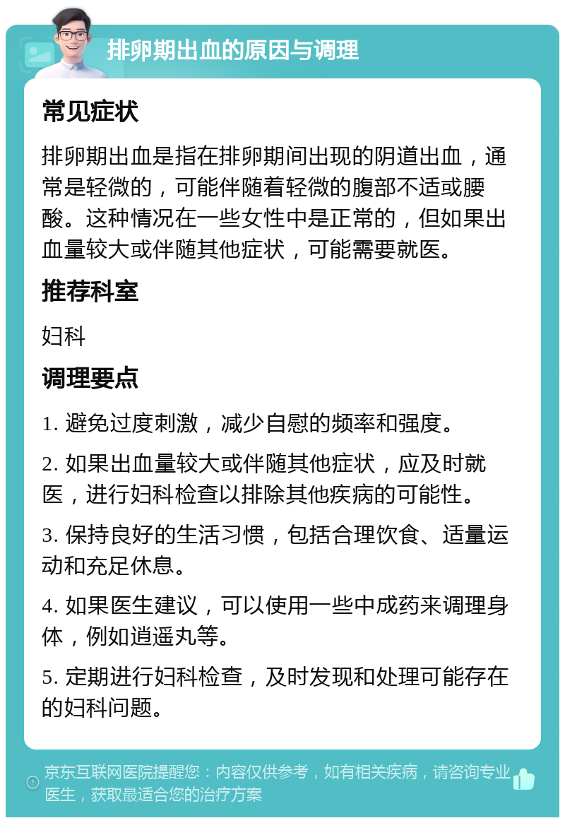 排卵期出血的原因与调理 常见症状 排卵期出血是指在排卵期间出现的阴道出血，通常是轻微的，可能伴随着轻微的腹部不适或腰酸。这种情况在一些女性中是正常的，但如果出血量较大或伴随其他症状，可能需要就医。 推荐科室 妇科 调理要点 1. 避免过度刺激，减少自慰的频率和强度。 2. 如果出血量较大或伴随其他症状，应及时就医，进行妇科检查以排除其他疾病的可能性。 3. 保持良好的生活习惯，包括合理饮食、适量运动和充足休息。 4. 如果医生建议，可以使用一些中成药来调理身体，例如逍遥丸等。 5. 定期进行妇科检查，及时发现和处理可能存在的妇科问题。