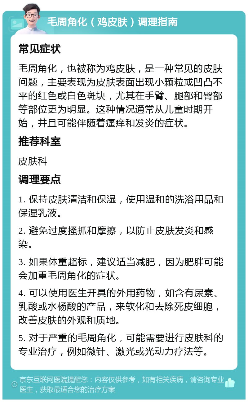 毛周角化（鸡皮肤）调理指南 常见症状 毛周角化，也被称为鸡皮肤，是一种常见的皮肤问题，主要表现为皮肤表面出现小颗粒或凹凸不平的红色或白色斑块，尤其在手臂、腿部和臀部等部位更为明显。这种情况通常从儿童时期开始，并且可能伴随着瘙痒和发炎的症状。 推荐科室 皮肤科 调理要点 1. 保持皮肤清洁和保湿，使用温和的洗浴用品和保湿乳液。 2. 避免过度搔抓和摩擦，以防止皮肤发炎和感染。 3. 如果体重超标，建议适当减肥，因为肥胖可能会加重毛周角化的症状。 4. 可以使用医生开具的外用药物，如含有尿素、乳酸或水杨酸的产品，来软化和去除死皮细胞，改善皮肤的外观和质地。 5. 对于严重的毛周角化，可能需要进行皮肤科的专业治疗，例如微针、激光或光动力疗法等。