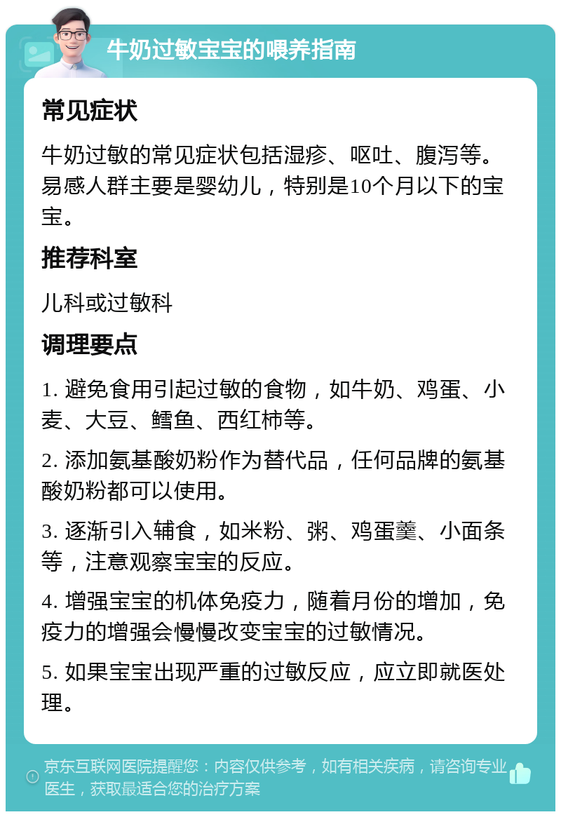 牛奶过敏宝宝的喂养指南 常见症状 牛奶过敏的常见症状包括湿疹、呕吐、腹泻等。易感人群主要是婴幼儿，特别是10个月以下的宝宝。 推荐科室 儿科或过敏科 调理要点 1. 避免食用引起过敏的食物，如牛奶、鸡蛋、小麦、大豆、鳕鱼、西红柿等。 2. 添加氨基酸奶粉作为替代品，任何品牌的氨基酸奶粉都可以使用。 3. 逐渐引入辅食，如米粉、粥、鸡蛋羹、小面条等，注意观察宝宝的反应。 4. 增强宝宝的机体免疫力，随着月份的增加，免疫力的增强会慢慢改变宝宝的过敏情况。 5. 如果宝宝出现严重的过敏反应，应立即就医处理。