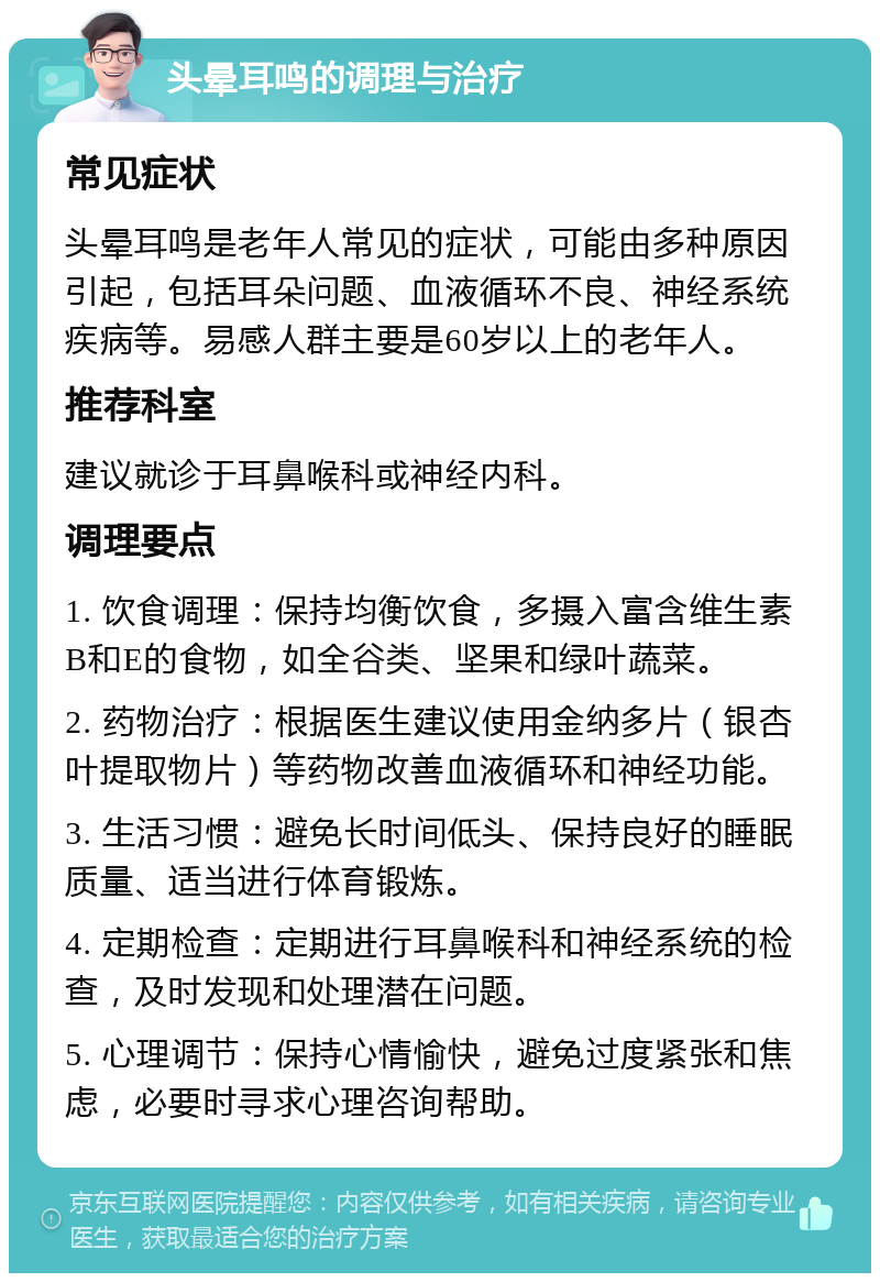 头晕耳鸣的调理与治疗 常见症状 头晕耳鸣是老年人常见的症状，可能由多种原因引起，包括耳朵问题、血液循环不良、神经系统疾病等。易感人群主要是60岁以上的老年人。 推荐科室 建议就诊于耳鼻喉科或神经内科。 调理要点 1. 饮食调理：保持均衡饮食，多摄入富含维生素B和E的食物，如全谷类、坚果和绿叶蔬菜。 2. 药物治疗：根据医生建议使用金纳多片（银杏叶提取物片）等药物改善血液循环和神经功能。 3. 生活习惯：避免长时间低头、保持良好的睡眠质量、适当进行体育锻炼。 4. 定期检查：定期进行耳鼻喉科和神经系统的检查，及时发现和处理潜在问题。 5. 心理调节：保持心情愉快，避免过度紧张和焦虑，必要时寻求心理咨询帮助。