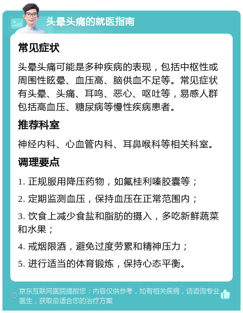 头晕头痛的就医指南 常见症状 头晕头痛可能是多种疾病的表现，包括中枢性或周围性眩晕、血压高、脑供血不足等。常见症状有头晕、头痛、耳鸣、恶心、呕吐等，易感人群包括高血压、糖尿病等慢性疾病患者。 推荐科室 神经内科、心血管内科、耳鼻喉科等相关科室。 调理要点 1. 正规服用降压药物，如氟桂利嗪胶囊等； 2. 定期监测血压，保持血压在正常范围内； 3. 饮食上减少食盐和脂肪的摄入，多吃新鲜蔬菜和水果； 4. 戒烟限酒，避免过度劳累和精神压力； 5. 进行适当的体育锻炼，保持心态平衡。