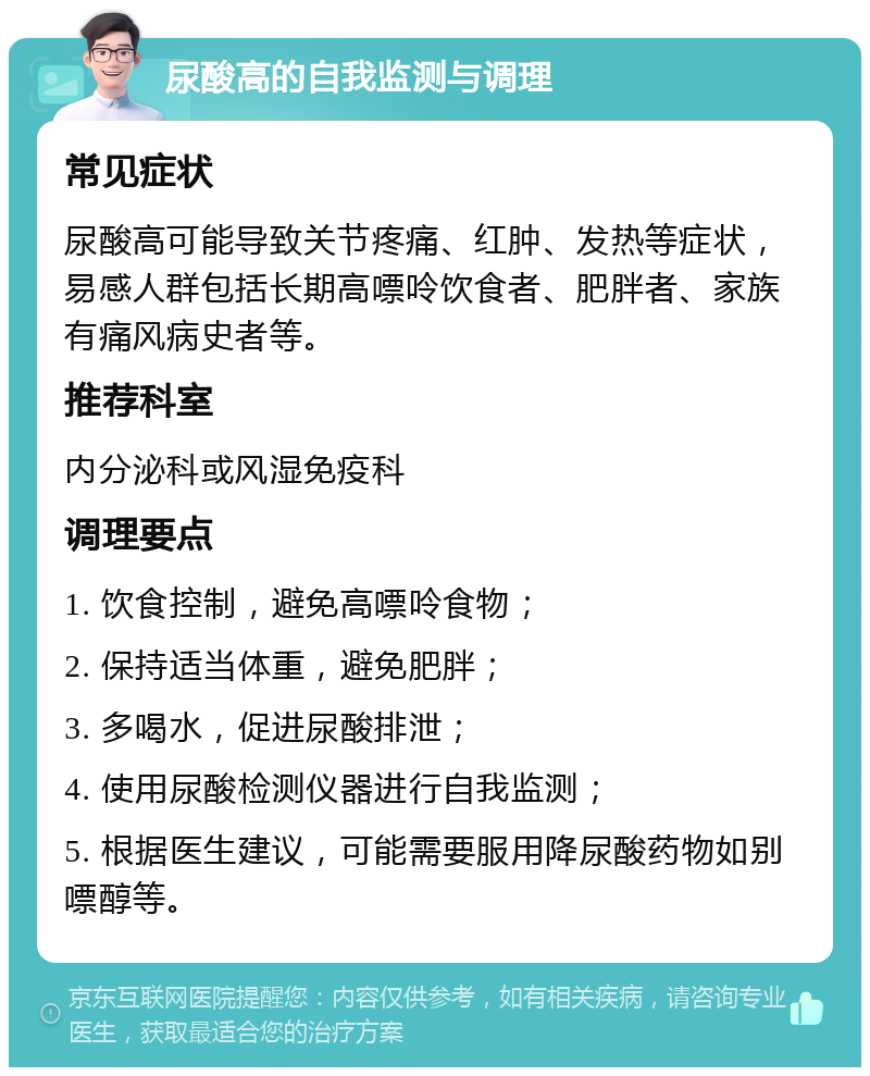 尿酸高的自我监测与调理 常见症状 尿酸高可能导致关节疼痛、红肿、发热等症状，易感人群包括长期高嘌呤饮食者、肥胖者、家族有痛风病史者等。 推荐科室 内分泌科或风湿免疫科 调理要点 1. 饮食控制，避免高嘌呤食物； 2. 保持适当体重，避免肥胖； 3. 多喝水，促进尿酸排泄； 4. 使用尿酸检测仪器进行自我监测； 5. 根据医生建议，可能需要服用降尿酸药物如别嘌醇等。