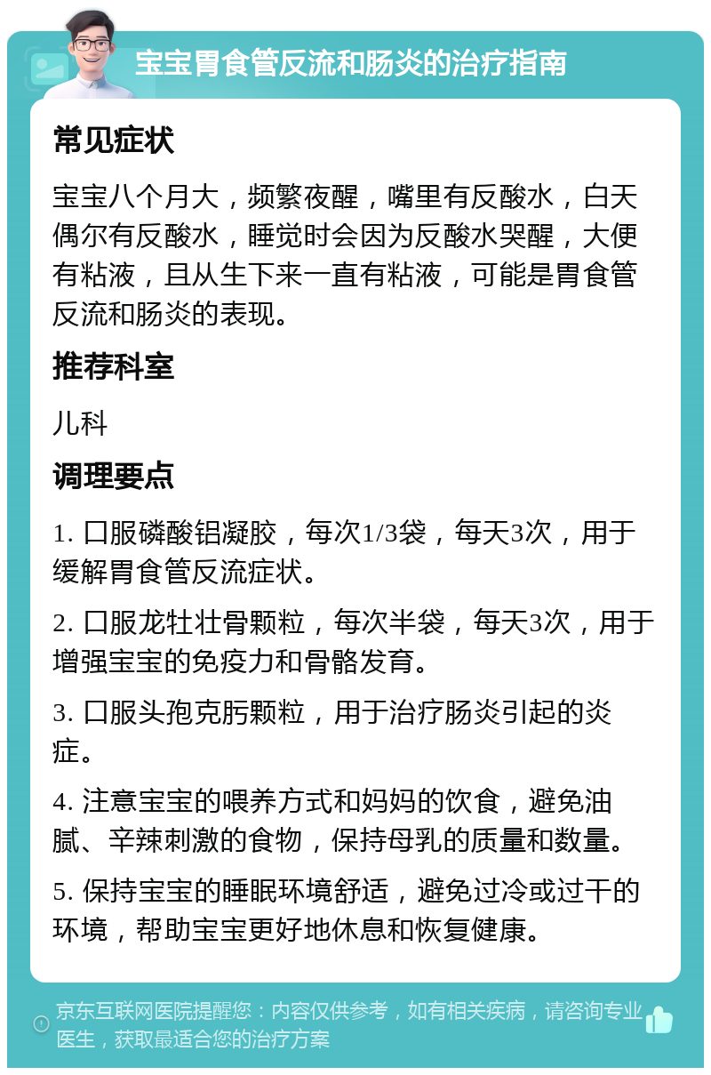 宝宝胃食管反流和肠炎的治疗指南 常见症状 宝宝八个月大，频繁夜醒，嘴里有反酸水，白天偶尔有反酸水，睡觉时会因为反酸水哭醒，大便有粘液，且从生下来一直有粘液，可能是胃食管反流和肠炎的表现。 推荐科室 儿科 调理要点 1. 口服磷酸铝凝胶，每次1/3袋，每天3次，用于缓解胃食管反流症状。 2. 口服龙牡壮骨颗粒，每次半袋，每天3次，用于增强宝宝的免疫力和骨骼发育。 3. 口服头孢克肟颗粒，用于治疗肠炎引起的炎症。 4. 注意宝宝的喂养方式和妈妈的饮食，避免油腻、辛辣刺激的食物，保持母乳的质量和数量。 5. 保持宝宝的睡眠环境舒适，避免过冷或过干的环境，帮助宝宝更好地休息和恢复健康。