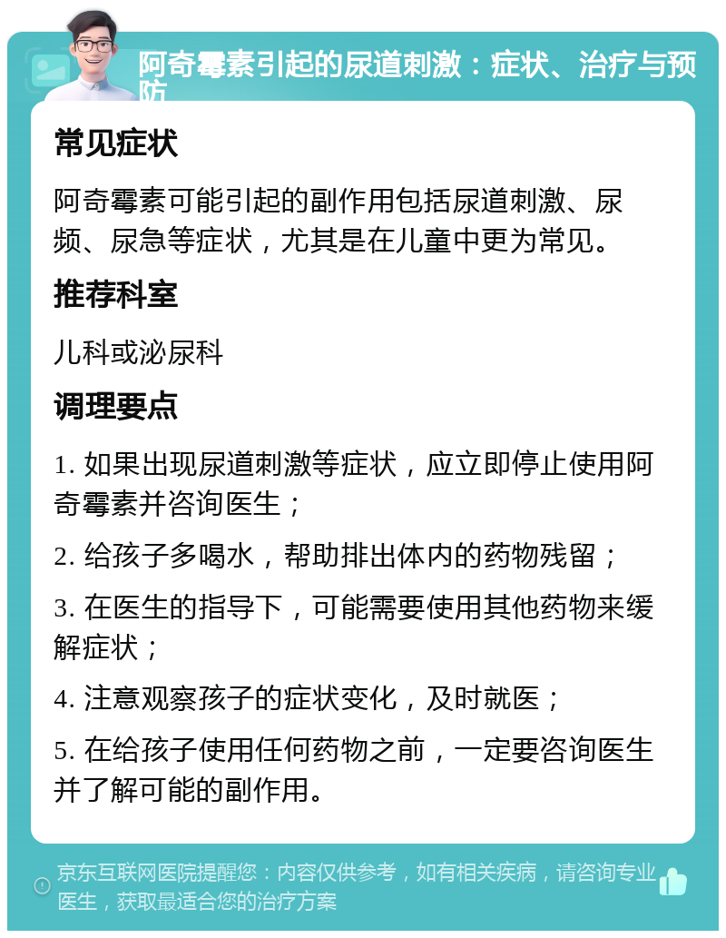 阿奇霉素引起的尿道刺激：症状、治疗与预防 常见症状 阿奇霉素可能引起的副作用包括尿道刺激、尿频、尿急等症状，尤其是在儿童中更为常见。 推荐科室 儿科或泌尿科 调理要点 1. 如果出现尿道刺激等症状，应立即停止使用阿奇霉素并咨询医生； 2. 给孩子多喝水，帮助排出体内的药物残留； 3. 在医生的指导下，可能需要使用其他药物来缓解症状； 4. 注意观察孩子的症状变化，及时就医； 5. 在给孩子使用任何药物之前，一定要咨询医生并了解可能的副作用。