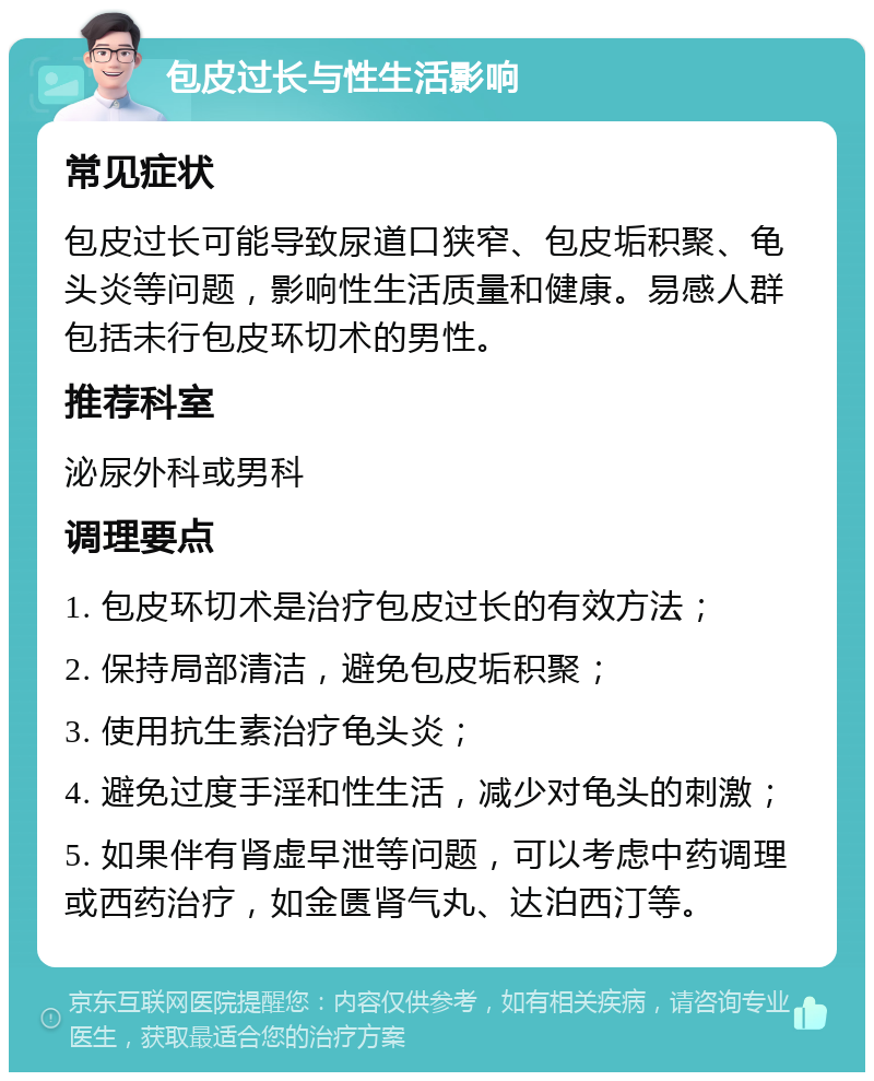 包皮过长与性生活影响 常见症状 包皮过长可能导致尿道口狭窄、包皮垢积聚、龟头炎等问题，影响性生活质量和健康。易感人群包括未行包皮环切术的男性。 推荐科室 泌尿外科或男科 调理要点 1. 包皮环切术是治疗包皮过长的有效方法； 2. 保持局部清洁，避免包皮垢积聚； 3. 使用抗生素治疗龟头炎； 4. 避免过度手淫和性生活，减少对龟头的刺激； 5. 如果伴有肾虚早泄等问题，可以考虑中药调理或西药治疗，如金匮肾气丸、达泊西汀等。