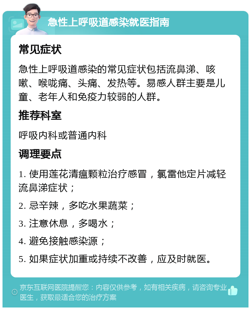 急性上呼吸道感染就医指南 常见症状 急性上呼吸道感染的常见症状包括流鼻涕、咳嗽、喉咙痛、头痛、发热等。易感人群主要是儿童、老年人和免疫力较弱的人群。 推荐科室 呼吸内科或普通内科 调理要点 1. 使用莲花清瘟颗粒治疗感冒，氯雷他定片减轻流鼻涕症状； 2. 忌辛辣，多吃水果蔬菜； 3. 注意休息，多喝水； 4. 避免接触感染源； 5. 如果症状加重或持续不改善，应及时就医。