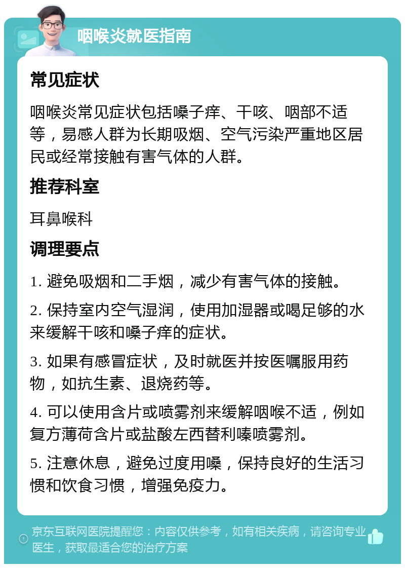 咽喉炎就医指南 常见症状 咽喉炎常见症状包括嗓子痒、干咳、咽部不适等，易感人群为长期吸烟、空气污染严重地区居民或经常接触有害气体的人群。 推荐科室 耳鼻喉科 调理要点 1. 避免吸烟和二手烟，减少有害气体的接触。 2. 保持室内空气湿润，使用加湿器或喝足够的水来缓解干咳和嗓子痒的症状。 3. 如果有感冒症状，及时就医并按医嘱服用药物，如抗生素、退烧药等。 4. 可以使用含片或喷雾剂来缓解咽喉不适，例如复方薄荷含片或盐酸左西替利嗪喷雾剂。 5. 注意休息，避免过度用嗓，保持良好的生活习惯和饮食习惯，增强免疫力。