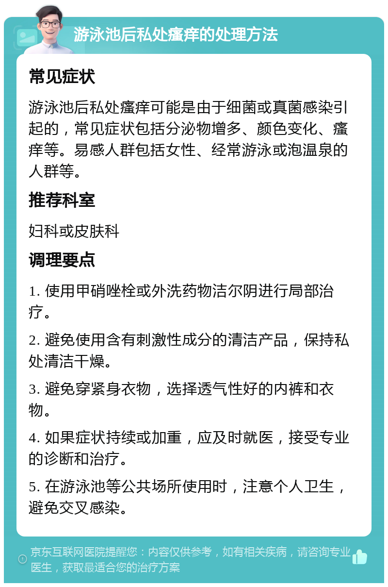 游泳池后私处瘙痒的处理方法 常见症状 游泳池后私处瘙痒可能是由于细菌或真菌感染引起的，常见症状包括分泌物增多、颜色变化、瘙痒等。易感人群包括女性、经常游泳或泡温泉的人群等。 推荐科室 妇科或皮肤科 调理要点 1. 使用甲硝唑栓或外洗药物洁尔阴进行局部治疗。 2. 避免使用含有刺激性成分的清洁产品，保持私处清洁干燥。 3. 避免穿紧身衣物，选择透气性好的内裤和衣物。 4. 如果症状持续或加重，应及时就医，接受专业的诊断和治疗。 5. 在游泳池等公共场所使用时，注意个人卫生，避免交叉感染。