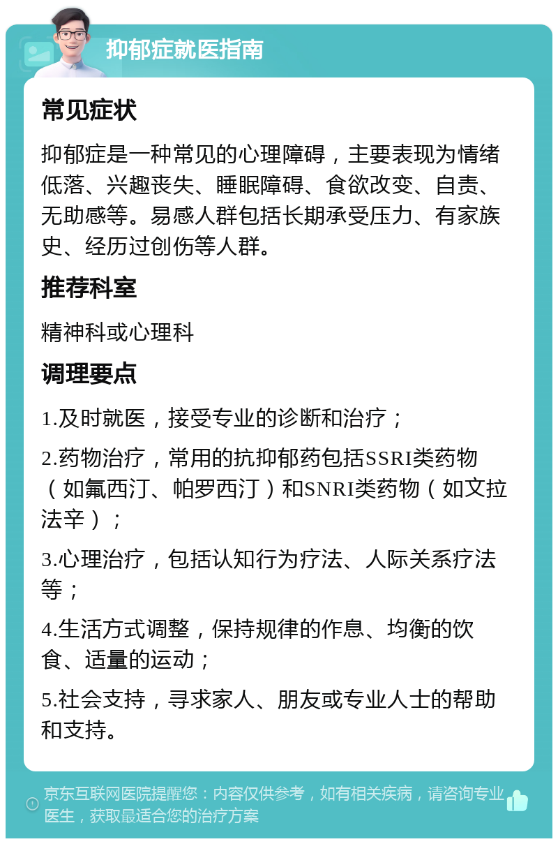 抑郁症就医指南 常见症状 抑郁症是一种常见的心理障碍，主要表现为情绪低落、兴趣丧失、睡眠障碍、食欲改变、自责、无助感等。易感人群包括长期承受压力、有家族史、经历过创伤等人群。 推荐科室 精神科或心理科 调理要点 1.及时就医，接受专业的诊断和治疗； 2.药物治疗，常用的抗抑郁药包括SSRI类药物（如氟西汀、帕罗西汀）和SNRI类药物（如文拉法辛）； 3.心理治疗，包括认知行为疗法、人际关系疗法等； 4.生活方式调整，保持规律的作息、均衡的饮食、适量的运动； 5.社会支持，寻求家人、朋友或专业人士的帮助和支持。