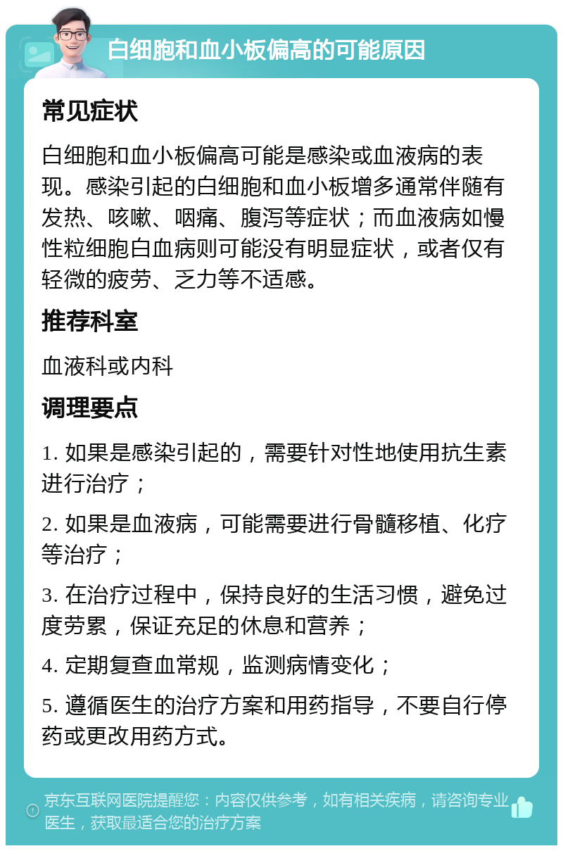 白细胞和血小板偏高的可能原因 常见症状 白细胞和血小板偏高可能是感染或血液病的表现。感染引起的白细胞和血小板增多通常伴随有发热、咳嗽、咽痛、腹泻等症状；而血液病如慢性粒细胞白血病则可能没有明显症状，或者仅有轻微的疲劳、乏力等不适感。 推荐科室 血液科或内科 调理要点 1. 如果是感染引起的，需要针对性地使用抗生素进行治疗； 2. 如果是血液病，可能需要进行骨髓移植、化疗等治疗； 3. 在治疗过程中，保持良好的生活习惯，避免过度劳累，保证充足的休息和营养； 4. 定期复查血常规，监测病情变化； 5. 遵循医生的治疗方案和用药指导，不要自行停药或更改用药方式。