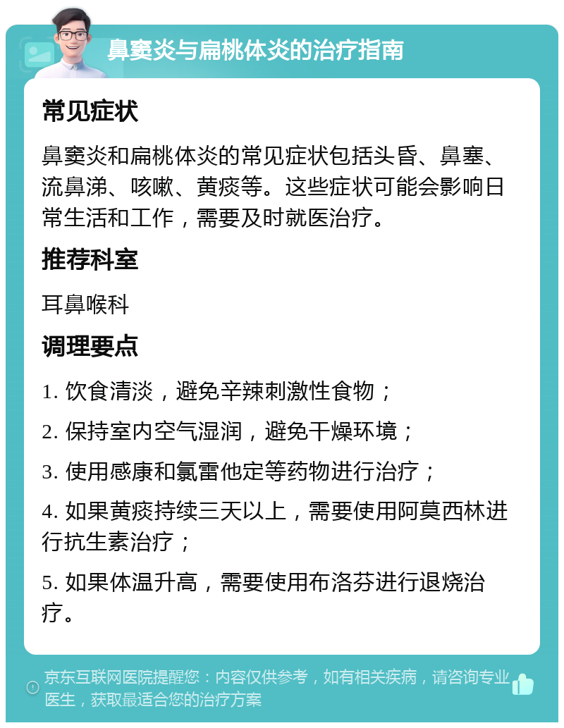 鼻窦炎与扁桃体炎的治疗指南 常见症状 鼻窦炎和扁桃体炎的常见症状包括头昏、鼻塞、流鼻涕、咳嗽、黄痰等。这些症状可能会影响日常生活和工作，需要及时就医治疗。 推荐科室 耳鼻喉科 调理要点 1. 饮食清淡，避免辛辣刺激性食物； 2. 保持室内空气湿润，避免干燥环境； 3. 使用感康和氯雷他定等药物进行治疗； 4. 如果黄痰持续三天以上，需要使用阿莫西林进行抗生素治疗； 5. 如果体温升高，需要使用布洛芬进行退烧治疗。