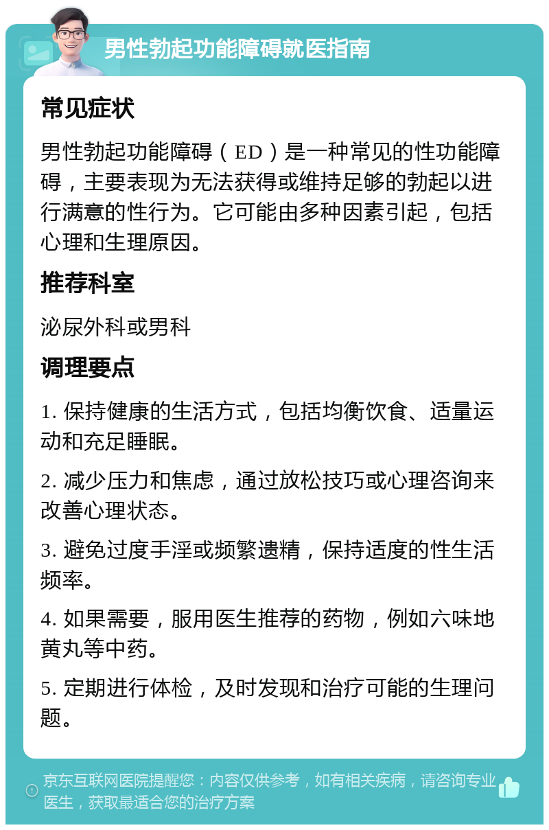 男性勃起功能障碍就医指南 常见症状 男性勃起功能障碍（ED）是一种常见的性功能障碍，主要表现为无法获得或维持足够的勃起以进行满意的性行为。它可能由多种因素引起，包括心理和生理原因。 推荐科室 泌尿外科或男科 调理要点 1. 保持健康的生活方式，包括均衡饮食、适量运动和充足睡眠。 2. 减少压力和焦虑，通过放松技巧或心理咨询来改善心理状态。 3. 避免过度手淫或频繁遗精，保持适度的性生活频率。 4. 如果需要，服用医生推荐的药物，例如六味地黄丸等中药。 5. 定期进行体检，及时发现和治疗可能的生理问题。