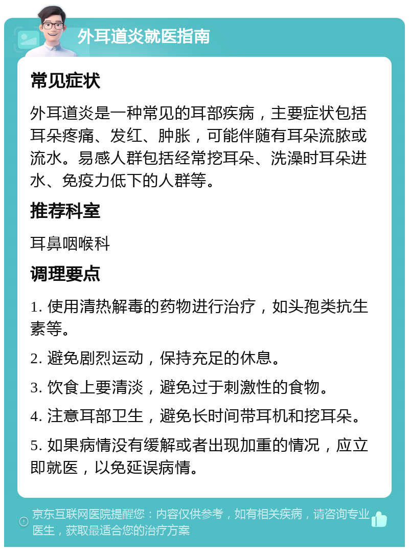 外耳道炎就医指南 常见症状 外耳道炎是一种常见的耳部疾病，主要症状包括耳朵疼痛、发红、肿胀，可能伴随有耳朵流脓或流水。易感人群包括经常挖耳朵、洗澡时耳朵进水、免疫力低下的人群等。 推荐科室 耳鼻咽喉科 调理要点 1. 使用清热解毒的药物进行治疗，如头孢类抗生素等。 2. 避免剧烈运动，保持充足的休息。 3. 饮食上要清淡，避免过于刺激性的食物。 4. 注意耳部卫生，避免长时间带耳机和挖耳朵。 5. 如果病情没有缓解或者出现加重的情况，应立即就医，以免延误病情。