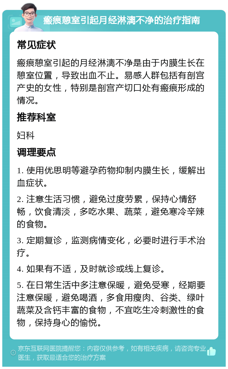 瘢痕憩室引起月经淋漓不净的治疗指南 常见症状 瘢痕憩室引起的月经淋漓不净是由于内膜生长在憩室位置，导致出血不止。易感人群包括有剖宫产史的女性，特别是剖宫产切口处有瘢痕形成的情况。 推荐科室 妇科 调理要点 1. 使用优思明等避孕药物抑制内膜生长，缓解出血症状。 2. 注意生活习惯，避免过度劳累，保持心情舒畅，饮食清淡，多吃水果、蔬菜，避免寒冷辛辣的食物。 3. 定期复诊，监测病情变化，必要时进行手术治疗。 4. 如果有不适，及时就诊或线上复诊。 5. 在日常生活中多注意保暖，避免受寒，经期要注意保暖，避免喝酒，多食用瘦肉、谷类、绿叶蔬菜及含钙丰富的食物，不宜吃生冷刺激性的食物，保持身心的愉悦。