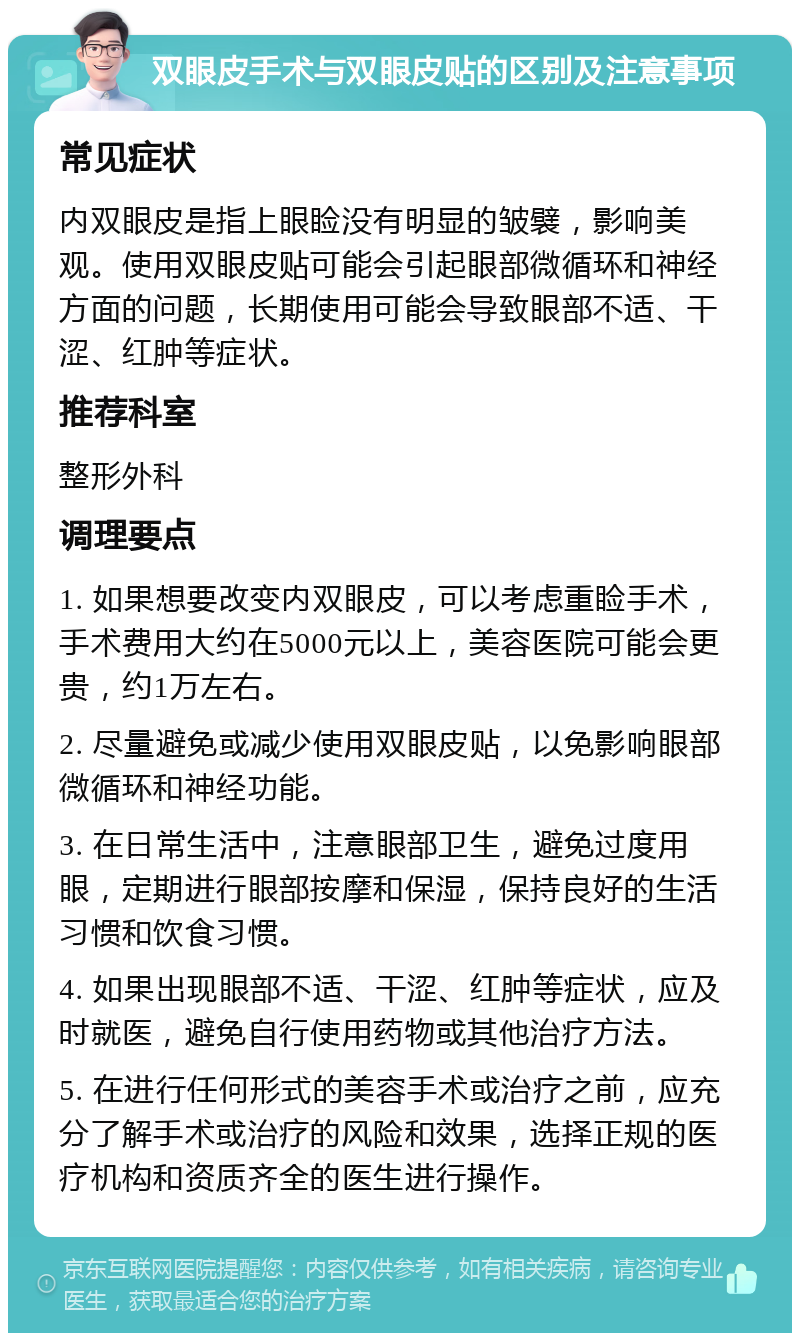 双眼皮手术与双眼皮贴的区别及注意事项 常见症状 内双眼皮是指上眼睑没有明显的皱襞，影响美观。使用双眼皮贴可能会引起眼部微循环和神经方面的问题，长期使用可能会导致眼部不适、干涩、红肿等症状。 推荐科室 整形外科 调理要点 1. 如果想要改变内双眼皮，可以考虑重睑手术，手术费用大约在5000元以上，美容医院可能会更贵，约1万左右。 2. 尽量避免或减少使用双眼皮贴，以免影响眼部微循环和神经功能。 3. 在日常生活中，注意眼部卫生，避免过度用眼，定期进行眼部按摩和保湿，保持良好的生活习惯和饮食习惯。 4. 如果出现眼部不适、干涩、红肿等症状，应及时就医，避免自行使用药物或其他治疗方法。 5. 在进行任何形式的美容手术或治疗之前，应充分了解手术或治疗的风险和效果，选择正规的医疗机构和资质齐全的医生进行操作。