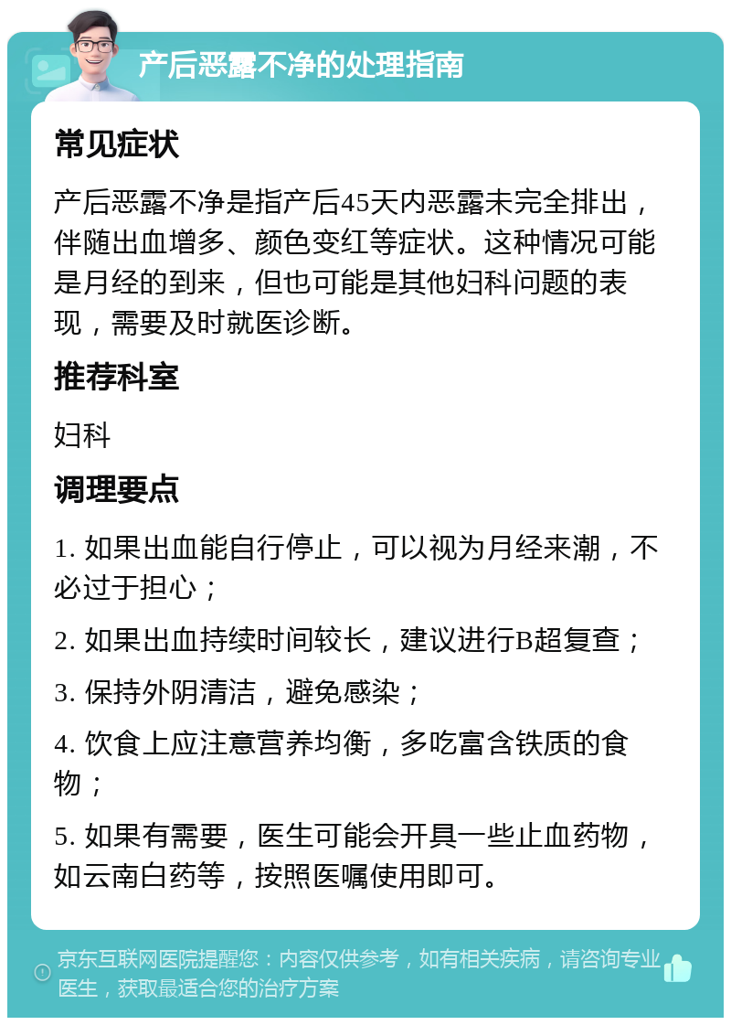 产后恶露不净的处理指南 常见症状 产后恶露不净是指产后45天内恶露未完全排出，伴随出血增多、颜色变红等症状。这种情况可能是月经的到来，但也可能是其他妇科问题的表现，需要及时就医诊断。 推荐科室 妇科 调理要点 1. 如果出血能自行停止，可以视为月经来潮，不必过于担心； 2. 如果出血持续时间较长，建议进行B超复查； 3. 保持外阴清洁，避免感染； 4. 饮食上应注意营养均衡，多吃富含铁质的食物； 5. 如果有需要，医生可能会开具一些止血药物，如云南白药等，按照医嘱使用即可。