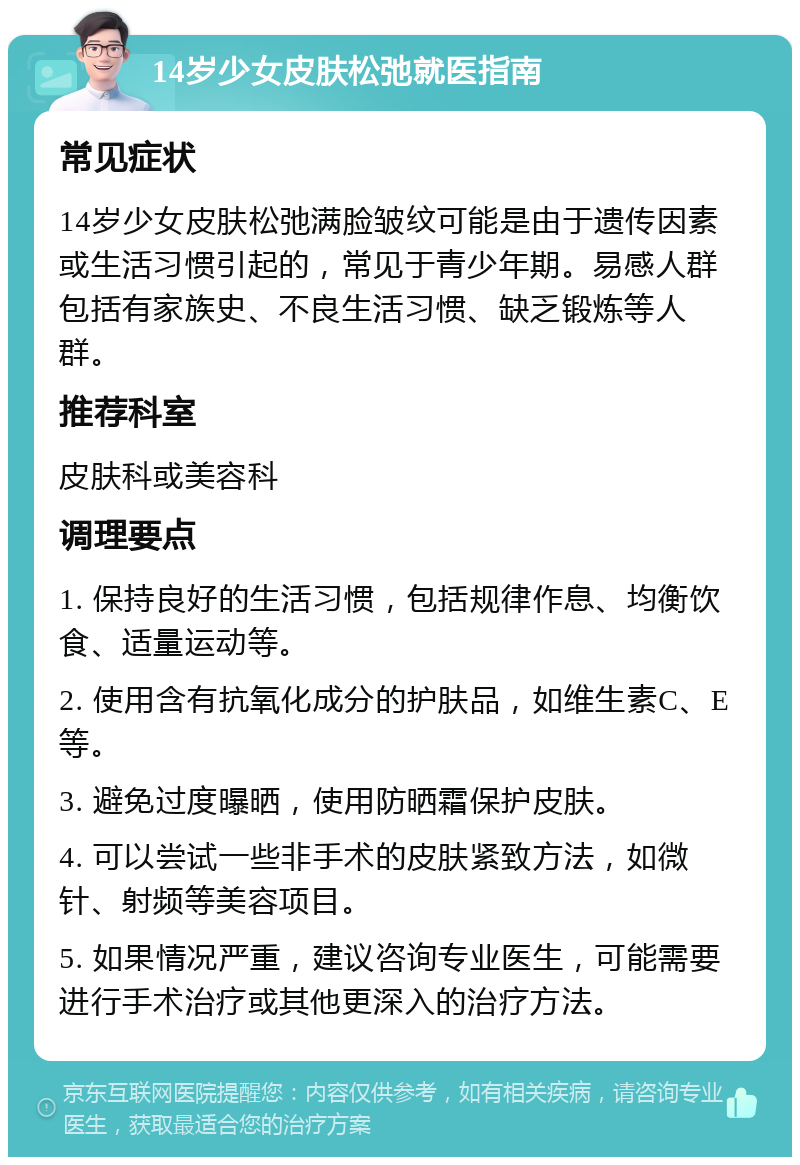 14岁少女皮肤松弛就医指南 常见症状 14岁少女皮肤松弛满脸皱纹可能是由于遗传因素或生活习惯引起的，常见于青少年期。易感人群包括有家族史、不良生活习惯、缺乏锻炼等人群。 推荐科室 皮肤科或美容科 调理要点 1. 保持良好的生活习惯，包括规律作息、均衡饮食、适量运动等。 2. 使用含有抗氧化成分的护肤品，如维生素C、E等。 3. 避免过度曝晒，使用防晒霜保护皮肤。 4. 可以尝试一些非手术的皮肤紧致方法，如微针、射频等美容项目。 5. 如果情况严重，建议咨询专业医生，可能需要进行手术治疗或其他更深入的治疗方法。