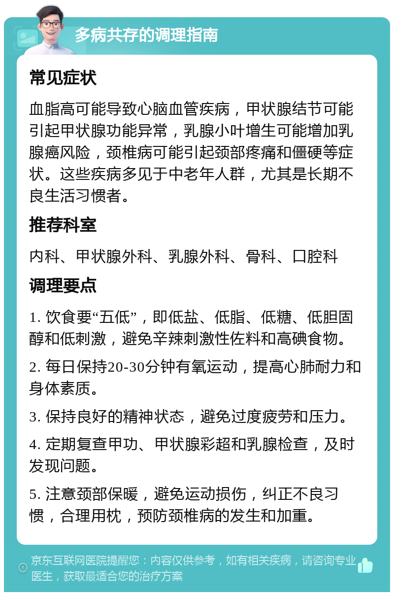 多病共存的调理指南 常见症状 血脂高可能导致心脑血管疾病，甲状腺结节可能引起甲状腺功能异常，乳腺小叶增生可能增加乳腺癌风险，颈椎病可能引起颈部疼痛和僵硬等症状。这些疾病多见于中老年人群，尤其是长期不良生活习惯者。 推荐科室 内科、甲状腺外科、乳腺外科、骨科、口腔科 调理要点 1. 饮食要“五低”，即低盐、低脂、低糖、低胆固醇和低刺激，避免辛辣刺激性佐料和高碘食物。 2. 每日保持20-30分钟有氧运动，提高心肺耐力和身体素质。 3. 保持良好的精神状态，避免过度疲劳和压力。 4. 定期复查甲功、甲状腺彩超和乳腺检查，及时发现问题。 5. 注意颈部保暖，避免运动损伤，纠正不良习惯，合理用枕，预防颈椎病的发生和加重。