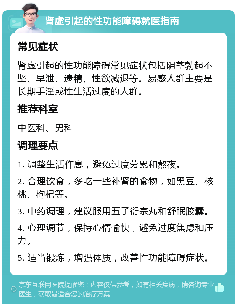 肾虚引起的性功能障碍就医指南 常见症状 肾虚引起的性功能障碍常见症状包括阴茎勃起不坚、早泄、遗精、性欲减退等。易感人群主要是长期手淫或性生活过度的人群。 推荐科室 中医科、男科 调理要点 1. 调整生活作息，避免过度劳累和熬夜。 2. 合理饮食，多吃一些补肾的食物，如黑豆、核桃、枸杞等。 3. 中药调理，建议服用五子衍宗丸和舒眠胶囊。 4. 心理调节，保持心情愉快，避免过度焦虑和压力。 5. 适当锻炼，增强体质，改善性功能障碍症状。