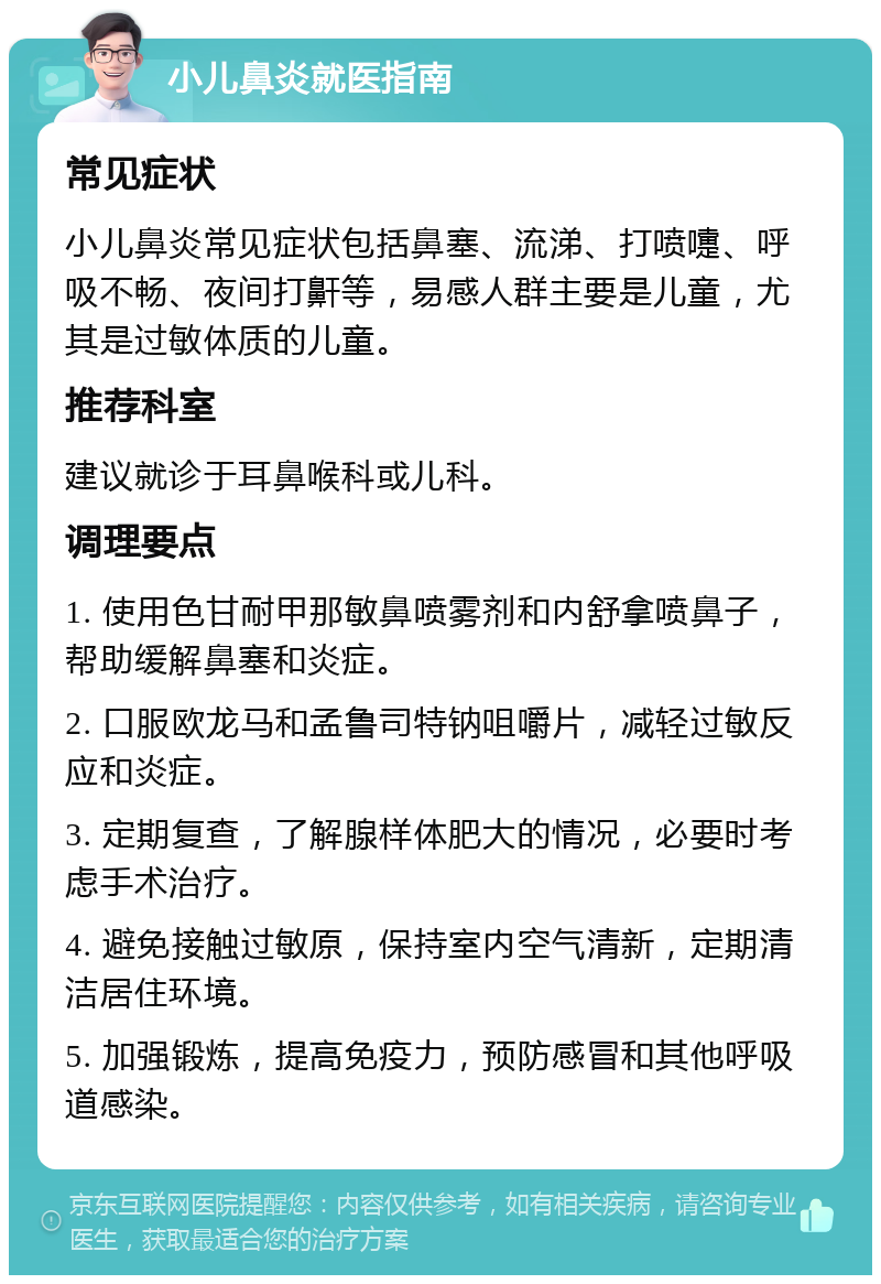 小儿鼻炎就医指南 常见症状 小儿鼻炎常见症状包括鼻塞、流涕、打喷嚏、呼吸不畅、夜间打鼾等，易感人群主要是儿童，尤其是过敏体质的儿童。 推荐科室 建议就诊于耳鼻喉科或儿科。 调理要点 1. 使用色甘耐甲那敏鼻喷雾剂和内舒拿喷鼻子，帮助缓解鼻塞和炎症。 2. 口服欧龙马和孟鲁司特钠咀嚼片，减轻过敏反应和炎症。 3. 定期复查，了解腺样体肥大的情况，必要时考虑手术治疗。 4. 避免接触过敏原，保持室内空气清新，定期清洁居住环境。 5. 加强锻炼，提高免疫力，预防感冒和其他呼吸道感染。