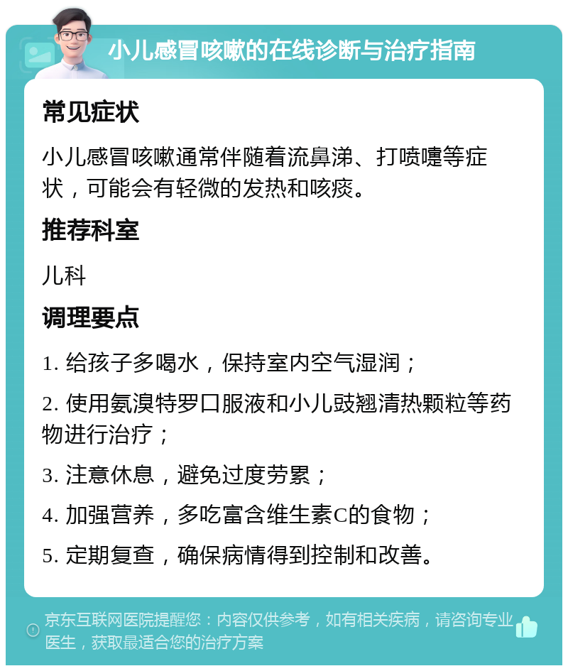 小儿感冒咳嗽的在线诊断与治疗指南 常见症状 小儿感冒咳嗽通常伴随着流鼻涕、打喷嚏等症状，可能会有轻微的发热和咳痰。 推荐科室 儿科 调理要点 1. 给孩子多喝水，保持室内空气湿润； 2. 使用氨溴特罗口服液和小儿豉翘清热颗粒等药物进行治疗； 3. 注意休息，避免过度劳累； 4. 加强营养，多吃富含维生素C的食物； 5. 定期复查，确保病情得到控制和改善。