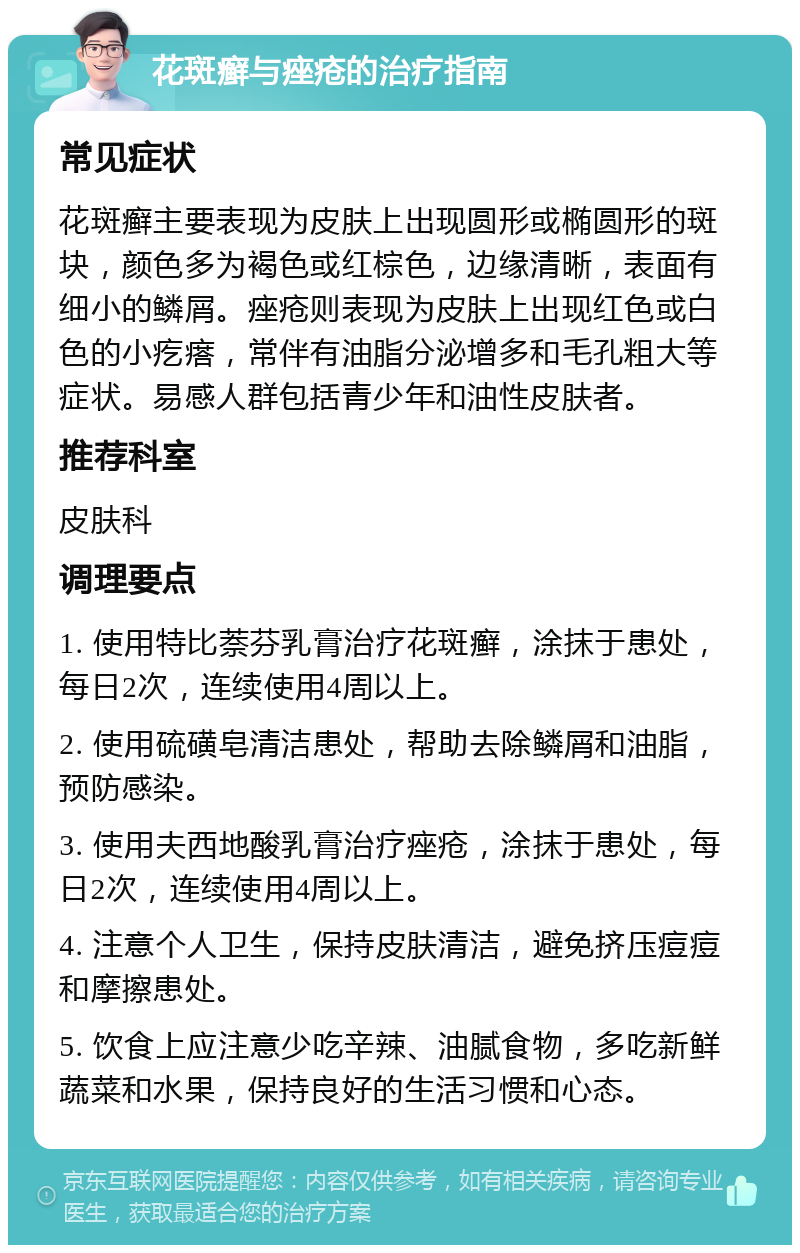 花斑癣与痤疮的治疗指南 常见症状 花斑癣主要表现为皮肤上出现圆形或椭圆形的斑块，颜色多为褐色或红棕色，边缘清晰，表面有细小的鳞屑。痤疮则表现为皮肤上出现红色或白色的小疙瘩，常伴有油脂分泌增多和毛孔粗大等症状。易感人群包括青少年和油性皮肤者。 推荐科室 皮肤科 调理要点 1. 使用特比萘芬乳膏治疗花斑癣，涂抹于患处，每日2次，连续使用4周以上。 2. 使用硫磺皂清洁患处，帮助去除鳞屑和油脂，预防感染。 3. 使用夫西地酸乳膏治疗痤疮，涂抹于患处，每日2次，连续使用4周以上。 4. 注意个人卫生，保持皮肤清洁，避免挤压痘痘和摩擦患处。 5. 饮食上应注意少吃辛辣、油腻食物，多吃新鲜蔬菜和水果，保持良好的生活习惯和心态。