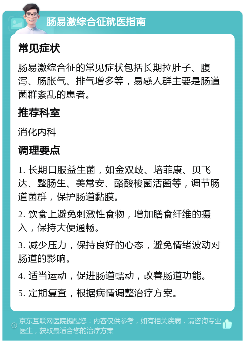 肠易激综合征就医指南 常见症状 肠易激综合征的常见症状包括长期拉肚子、腹泻、肠胀气、排气增多等，易感人群主要是肠道菌群紊乱的患者。 推荐科室 消化内科 调理要点 1. 长期口服益生菌，如金双歧、培菲康、贝飞达、整肠生、美常安、酪酸梭菌活菌等，调节肠道菌群，保护肠道黏膜。 2. 饮食上避免刺激性食物，增加膳食纤维的摄入，保持大便通畅。 3. 减少压力，保持良好的心态，避免情绪波动对肠道的影响。 4. 适当运动，促进肠道蠕动，改善肠道功能。 5. 定期复查，根据病情调整治疗方案。