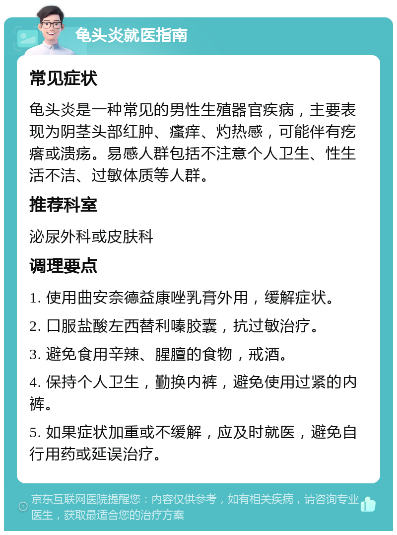 龟头炎就医指南 常见症状 龟头炎是一种常见的男性生殖器官疾病，主要表现为阴茎头部红肿、瘙痒、灼热感，可能伴有疙瘩或溃疡。易感人群包括不注意个人卫生、性生活不洁、过敏体质等人群。 推荐科室 泌尿外科或皮肤科 调理要点 1. 使用曲安奈德益康唑乳膏外用，缓解症状。 2. 口服盐酸左西替利嗪胶囊，抗过敏治疗。 3. 避免食用辛辣、腥膻的食物，戒酒。 4. 保持个人卫生，勤换内裤，避免使用过紧的内裤。 5. 如果症状加重或不缓解，应及时就医，避免自行用药或延误治疗。