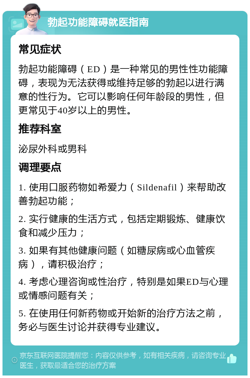 勃起功能障碍就医指南 常见症状 勃起功能障碍（ED）是一种常见的男性性功能障碍，表现为无法获得或维持足够的勃起以进行满意的性行为。它可以影响任何年龄段的男性，但更常见于40岁以上的男性。 推荐科室 泌尿外科或男科 调理要点 1. 使用口服药物如希爱力（Sildenafil）来帮助改善勃起功能； 2. 实行健康的生活方式，包括定期锻炼、健康饮食和减少压力； 3. 如果有其他健康问题（如糖尿病或心血管疾病），请积极治疗； 4. 考虑心理咨询或性治疗，特别是如果ED与心理或情感问题有关； 5. 在使用任何新药物或开始新的治疗方法之前，务必与医生讨论并获得专业建议。