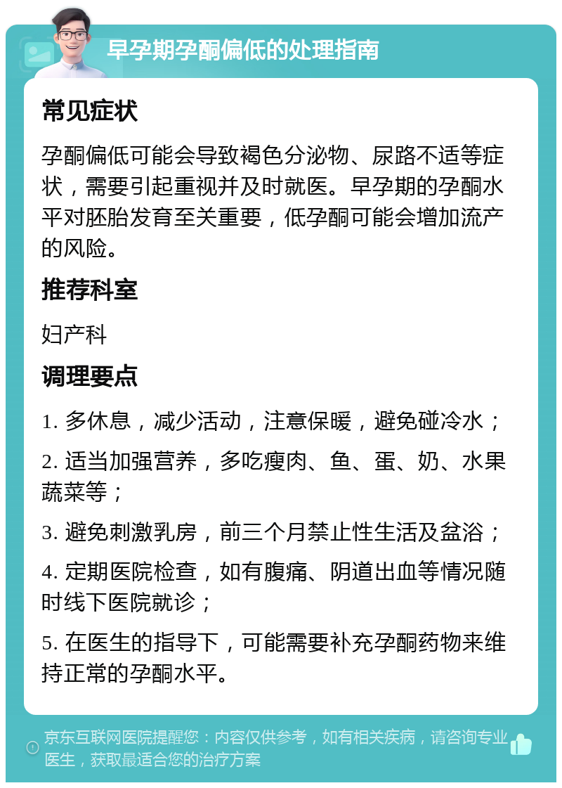 早孕期孕酮偏低的处理指南 常见症状 孕酮偏低可能会导致褐色分泌物、尿路不适等症状，需要引起重视并及时就医。早孕期的孕酮水平对胚胎发育至关重要，低孕酮可能会增加流产的风险。 推荐科室 妇产科 调理要点 1. 多休息，减少活动，注意保暖，避免碰冷水； 2. 适当加强营养，多吃瘦肉、鱼、蛋、奶、水果蔬菜等； 3. 避免刺激乳房，前三个月禁止性生活及盆浴； 4. 定期医院检查，如有腹痛、阴道出血等情况随时线下医院就诊； 5. 在医生的指导下，可能需要补充孕酮药物来维持正常的孕酮水平。