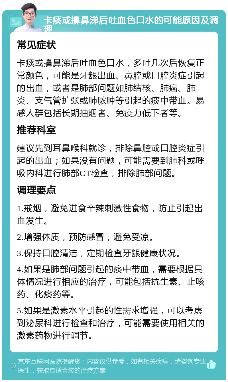 卡痰或擤鼻涕后吐血色口水的可能原因及调理 常见症状 卡痰或擤鼻涕后吐血色口水，多吐几次后恢复正常颜色，可能是牙龈出血、鼻腔或口腔炎症引起的出血，或者是肺部问题如肺结核、肺癌、肺炎、支气管扩张或肺脓肿等引起的痰中带血。易感人群包括长期抽烟者、免疫力低下者等。 推荐科室 建议先到耳鼻喉科就诊，排除鼻腔或口腔炎症引起的出血；如果没有问题，可能需要到肺科或呼吸内科进行肺部CT检查，排除肺部问题。 调理要点 1.戒烟，避免进食辛辣刺激性食物，防止引起出血发生。 2.增强体质，预防感冒，避免受凉。 3.保持口腔清洁，定期检查牙龈健康状况。 4.如果是肺部问题引起的痰中带血，需要根据具体情况进行相应的治疗，可能包括抗生素、止咳药、化痰药等。 5.如果是激素水平引起的性需求增强，可以考虑到泌尿科进行检查和治疗，可能需要使用相关的激素药物进行调节。