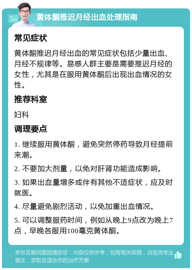 黄体酮推迟月经出血处理指南 常见症状 黄体酮推迟月经出血的常见症状包括少量出血、月经不规律等。易感人群主要是需要推迟月经的女性，尤其是在服用黄体酮后出现出血情况的女性。 推荐科室 妇科 调理要点 1. 继续服用黄体酮，避免突然停药导致月经提前来潮。 2. 不要加大剂量，以免对肝肾功能造成影响。 3. 如果出血量增多或伴有其他不适症状，应及时就医。 4. 尽量避免剧烈活动，以免加重出血情况。 5. 可以调整服药时间，例如从晚上9点改为晚上7点，早晚各服用100毫克黄体酮。