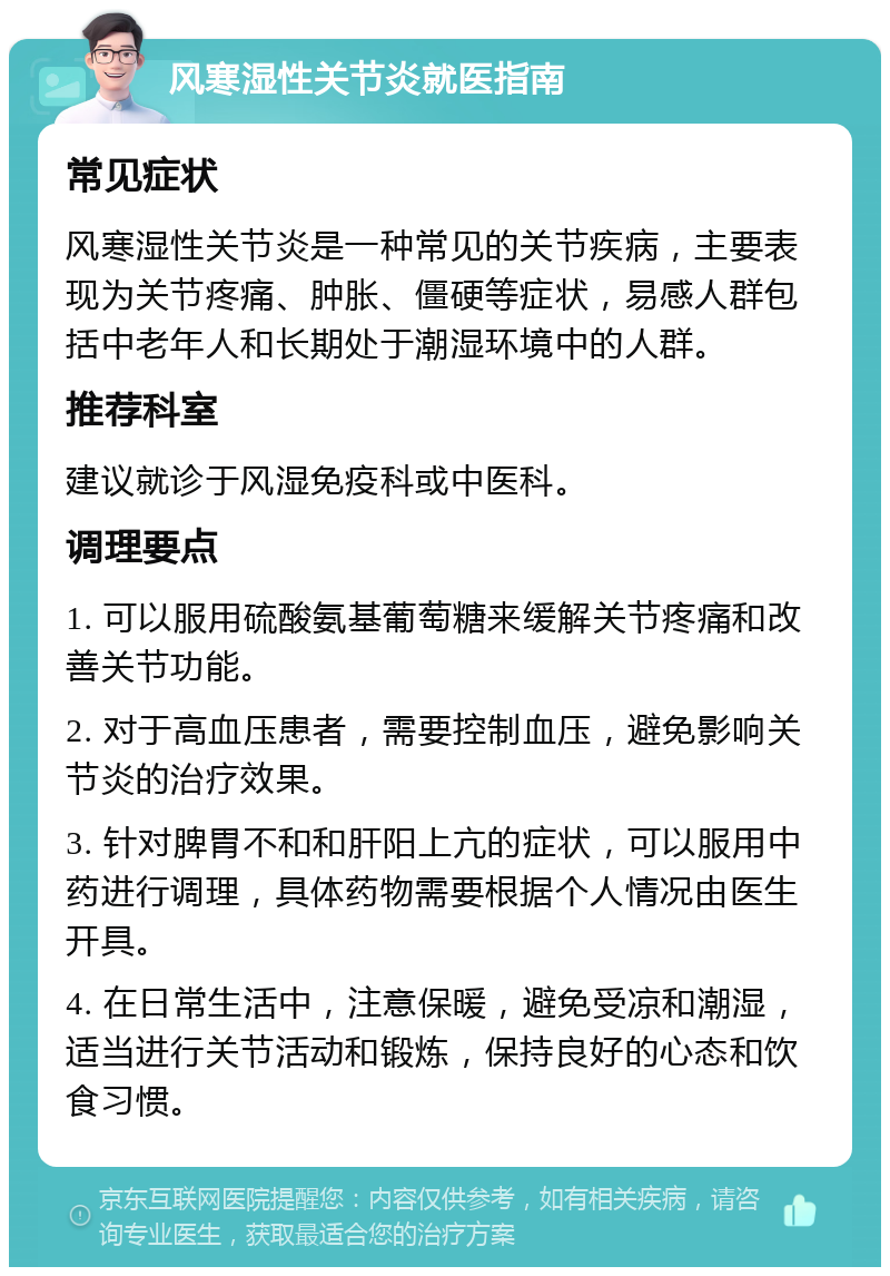 风寒湿性关节炎就医指南 常见症状 风寒湿性关节炎是一种常见的关节疾病，主要表现为关节疼痛、肿胀、僵硬等症状，易感人群包括中老年人和长期处于潮湿环境中的人群。 推荐科室 建议就诊于风湿免疫科或中医科。 调理要点 1. 可以服用硫酸氨基葡萄糖来缓解关节疼痛和改善关节功能。 2. 对于高血压患者，需要控制血压，避免影响关节炎的治疗效果。 3. 针对脾胃不和和肝阳上亢的症状，可以服用中药进行调理，具体药物需要根据个人情况由医生开具。 4. 在日常生活中，注意保暖，避免受凉和潮湿，适当进行关节活动和锻炼，保持良好的心态和饮食习惯。