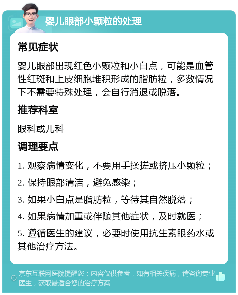 婴儿眼部小颗粒的处理 常见症状 婴儿眼部出现红色小颗粒和小白点，可能是血管性红斑和上皮细胞堆积形成的脂肪粒，多数情况下不需要特殊处理，会自行消退或脱落。 推荐科室 眼科或儿科 调理要点 1. 观察病情变化，不要用手揉搓或挤压小颗粒； 2. 保持眼部清洁，避免感染； 3. 如果小白点是脂肪粒，等待其自然脱落； 4. 如果病情加重或伴随其他症状，及时就医； 5. 遵循医生的建议，必要时使用抗生素眼药水或其他治疗方法。