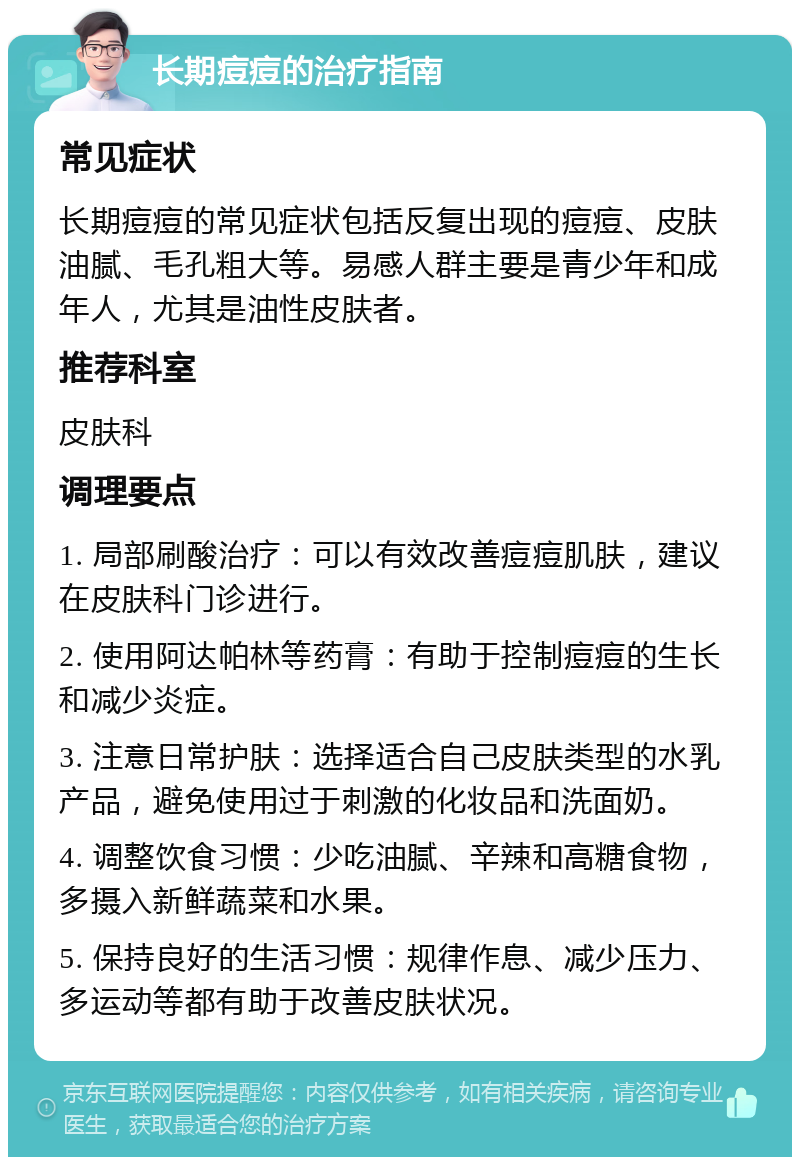 长期痘痘的治疗指南 常见症状 长期痘痘的常见症状包括反复出现的痘痘、皮肤油腻、毛孔粗大等。易感人群主要是青少年和成年人，尤其是油性皮肤者。 推荐科室 皮肤科 调理要点 1. 局部刷酸治疗：可以有效改善痘痘肌肤，建议在皮肤科门诊进行。 2. 使用阿达帕林等药膏：有助于控制痘痘的生长和减少炎症。 3. 注意日常护肤：选择适合自己皮肤类型的水乳产品，避免使用过于刺激的化妆品和洗面奶。 4. 调整饮食习惯：少吃油腻、辛辣和高糖食物，多摄入新鲜蔬菜和水果。 5. 保持良好的生活习惯：规律作息、减少压力、多运动等都有助于改善皮肤状况。