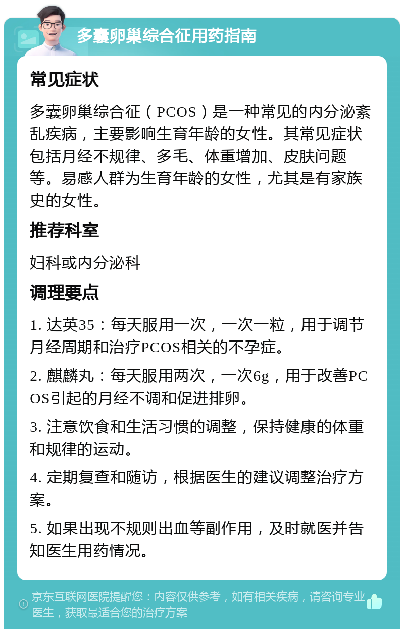 多囊卵巢综合征用药指南 常见症状 多囊卵巢综合征（PCOS）是一种常见的内分泌紊乱疾病，主要影响生育年龄的女性。其常见症状包括月经不规律、多毛、体重增加、皮肤问题等。易感人群为生育年龄的女性，尤其是有家族史的女性。 推荐科室 妇科或内分泌科 调理要点 1. 达英35：每天服用一次，一次一粒，用于调节月经周期和治疗PCOS相关的不孕症。 2. 麒麟丸：每天服用两次，一次6g，用于改善PCOS引起的月经不调和促进排卵。 3. 注意饮食和生活习惯的调整，保持健康的体重和规律的运动。 4. 定期复查和随访，根据医生的建议调整治疗方案。 5. 如果出现不规则出血等副作用，及时就医并告知医生用药情况。