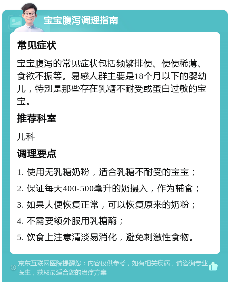 宝宝腹泻调理指南 常见症状 宝宝腹泻的常见症状包括频繁排便、便便稀薄、食欲不振等。易感人群主要是18个月以下的婴幼儿，特别是那些存在乳糖不耐受或蛋白过敏的宝宝。 推荐科室 儿科 调理要点 1. 使用无乳糖奶粉，适合乳糖不耐受的宝宝； 2. 保证每天400-500毫升的奶摄入，作为辅食； 3. 如果大便恢复正常，可以恢复原来的奶粉； 4. 不需要额外服用乳糖酶； 5. 饮食上注意清淡易消化，避免刺激性食物。