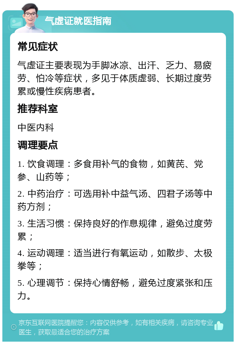 气虚证就医指南 常见症状 气虚证主要表现为手脚冰凉、出汗、乏力、易疲劳、怕冷等症状，多见于体质虚弱、长期过度劳累或慢性疾病患者。 推荐科室 中医内科 调理要点 1. 饮食调理：多食用补气的食物，如黄芪、党参、山药等； 2. 中药治疗：可选用补中益气汤、四君子汤等中药方剂； 3. 生活习惯：保持良好的作息规律，避免过度劳累； 4. 运动调理：适当进行有氧运动，如散步、太极拳等； 5. 心理调节：保持心情舒畅，避免过度紧张和压力。