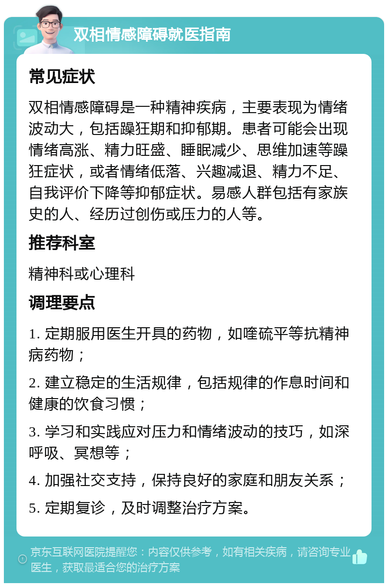 双相情感障碍就医指南 常见症状 双相情感障碍是一种精神疾病，主要表现为情绪波动大，包括躁狂期和抑郁期。患者可能会出现情绪高涨、精力旺盛、睡眠减少、思维加速等躁狂症状，或者情绪低落、兴趣减退、精力不足、自我评价下降等抑郁症状。易感人群包括有家族史的人、经历过创伤或压力的人等。 推荐科室 精神科或心理科 调理要点 1. 定期服用医生开具的药物，如喹硫平等抗精神病药物； 2. 建立稳定的生活规律，包括规律的作息时间和健康的饮食习惯； 3. 学习和实践应对压力和情绪波动的技巧，如深呼吸、冥想等； 4. 加强社交支持，保持良好的家庭和朋友关系； 5. 定期复诊，及时调整治疗方案。