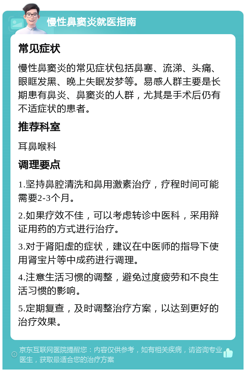 慢性鼻窦炎就医指南 常见症状 慢性鼻窦炎的常见症状包括鼻塞、流涕、头痛、眼眶发黑、晚上失眠发梦等。易感人群主要是长期患有鼻炎、鼻窦炎的人群，尤其是手术后仍有不适症状的患者。 推荐科室 耳鼻喉科 调理要点 1.坚持鼻腔清洗和鼻用激素治疗，疗程时间可能需要2-3个月。 2.如果疗效不佳，可以考虑转诊中医科，采用辩证用药的方式进行治疗。 3.对于肾阳虚的症状，建议在中医师的指导下使用肾宝片等中成药进行调理。 4.注意生活习惯的调整，避免过度疲劳和不良生活习惯的影响。 5.定期复查，及时调整治疗方案，以达到更好的治疗效果。