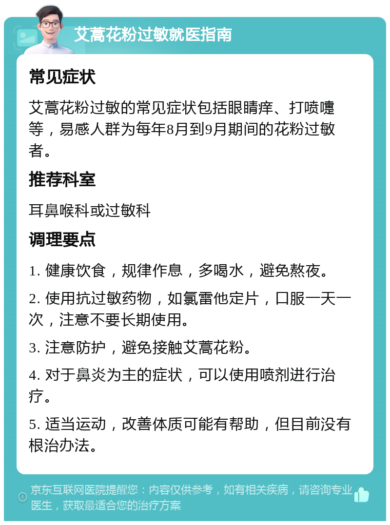 艾蒿花粉过敏就医指南 常见症状 艾蒿花粉过敏的常见症状包括眼睛痒、打喷嚏等，易感人群为每年8月到9月期间的花粉过敏者。 推荐科室 耳鼻喉科或过敏科 调理要点 1. 健康饮食，规律作息，多喝水，避免熬夜。 2. 使用抗过敏药物，如氯雷他定片，口服一天一次，注意不要长期使用。 3. 注意防护，避免接触艾蒿花粉。 4. 对于鼻炎为主的症状，可以使用喷剂进行治疗。 5. 适当运动，改善体质可能有帮助，但目前没有根治办法。