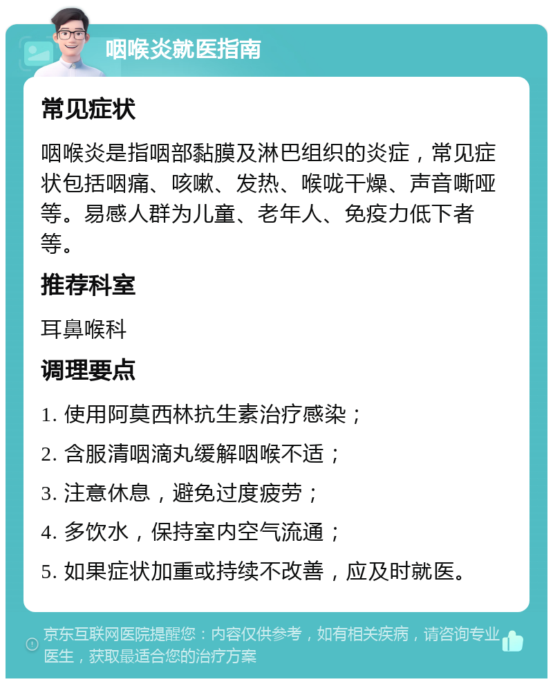 咽喉炎就医指南 常见症状 咽喉炎是指咽部黏膜及淋巴组织的炎症，常见症状包括咽痛、咳嗽、发热、喉咙干燥、声音嘶哑等。易感人群为儿童、老年人、免疫力低下者等。 推荐科室 耳鼻喉科 调理要点 1. 使用阿莫西林抗生素治疗感染； 2. 含服清咽滴丸缓解咽喉不适； 3. 注意休息，避免过度疲劳； 4. 多饮水，保持室内空气流通； 5. 如果症状加重或持续不改善，应及时就医。