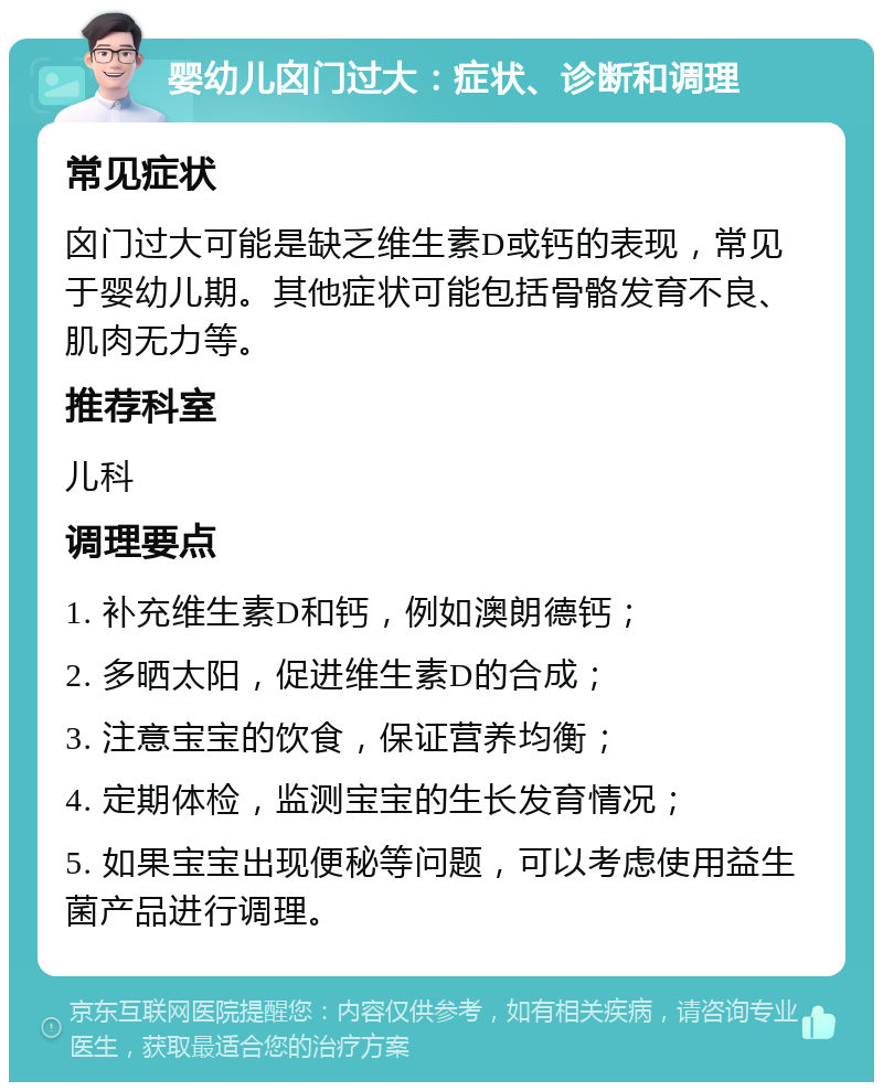 婴幼儿囟门过大：症状、诊断和调理 常见症状 囟门过大可能是缺乏维生素D或钙的表现，常见于婴幼儿期。其他症状可能包括骨骼发育不良、肌肉无力等。 推荐科室 儿科 调理要点 1. 补充维生素D和钙，例如澳朗德钙； 2. 多晒太阳，促进维生素D的合成； 3. 注意宝宝的饮食，保证营养均衡； 4. 定期体检，监测宝宝的生长发育情况； 5. 如果宝宝出现便秘等问题，可以考虑使用益生菌产品进行调理。