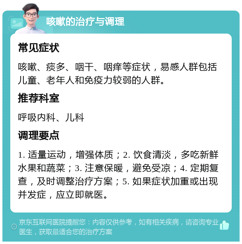 咳嗽的治疗与调理 常见症状 咳嗽、痰多、咽干、咽痒等症状，易感人群包括儿童、老年人和免疫力较弱的人群。 推荐科室 呼吸内科、儿科 调理要点 1. 适量运动，增强体质；2. 饮食清淡，多吃新鲜水果和蔬菜；3. 注意保暖，避免受凉；4. 定期复查，及时调整治疗方案；5. 如果症状加重或出现并发症，应立即就医。