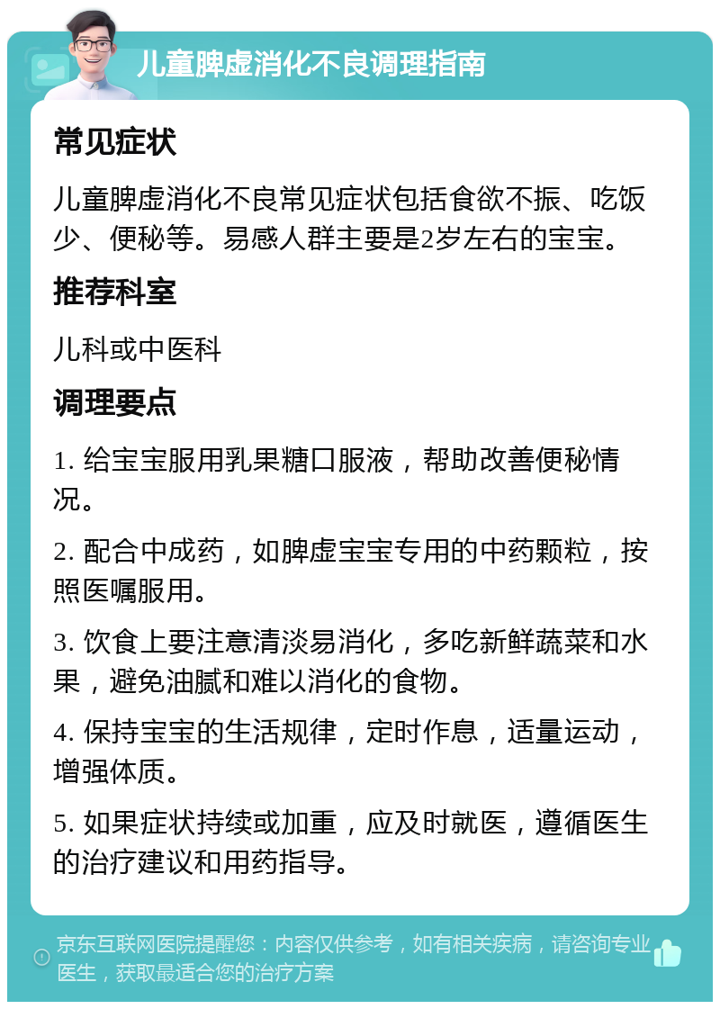 儿童脾虚消化不良调理指南 常见症状 儿童脾虚消化不良常见症状包括食欲不振、吃饭少、便秘等。易感人群主要是2岁左右的宝宝。 推荐科室 儿科或中医科 调理要点 1. 给宝宝服用乳果糖口服液，帮助改善便秘情况。 2. 配合中成药，如脾虚宝宝专用的中药颗粒，按照医嘱服用。 3. 饮食上要注意清淡易消化，多吃新鲜蔬菜和水果，避免油腻和难以消化的食物。 4. 保持宝宝的生活规律，定时作息，适量运动，增强体质。 5. 如果症状持续或加重，应及时就医，遵循医生的治疗建议和用药指导。