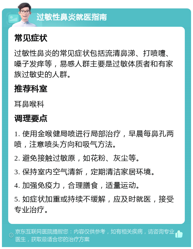 过敏性鼻炎就医指南 常见症状 过敏性鼻炎的常见症状包括流清鼻涕、打喷嚏、嗓子发痒等，易感人群主要是过敏体质者和有家族过敏史的人群。 推荐科室 耳鼻喉科 调理要点 1. 使用金喉健局喷进行局部治疗，早晨每鼻孔两喷，注意喷头方向和吸气方法。 2. 避免接触过敏原，如花粉、灰尘等。 3. 保持室内空气清新，定期清洁家居环境。 4. 加强免疫力，合理膳食，适量运动。 5. 如症状加重或持续不缓解，应及时就医，接受专业治疗。