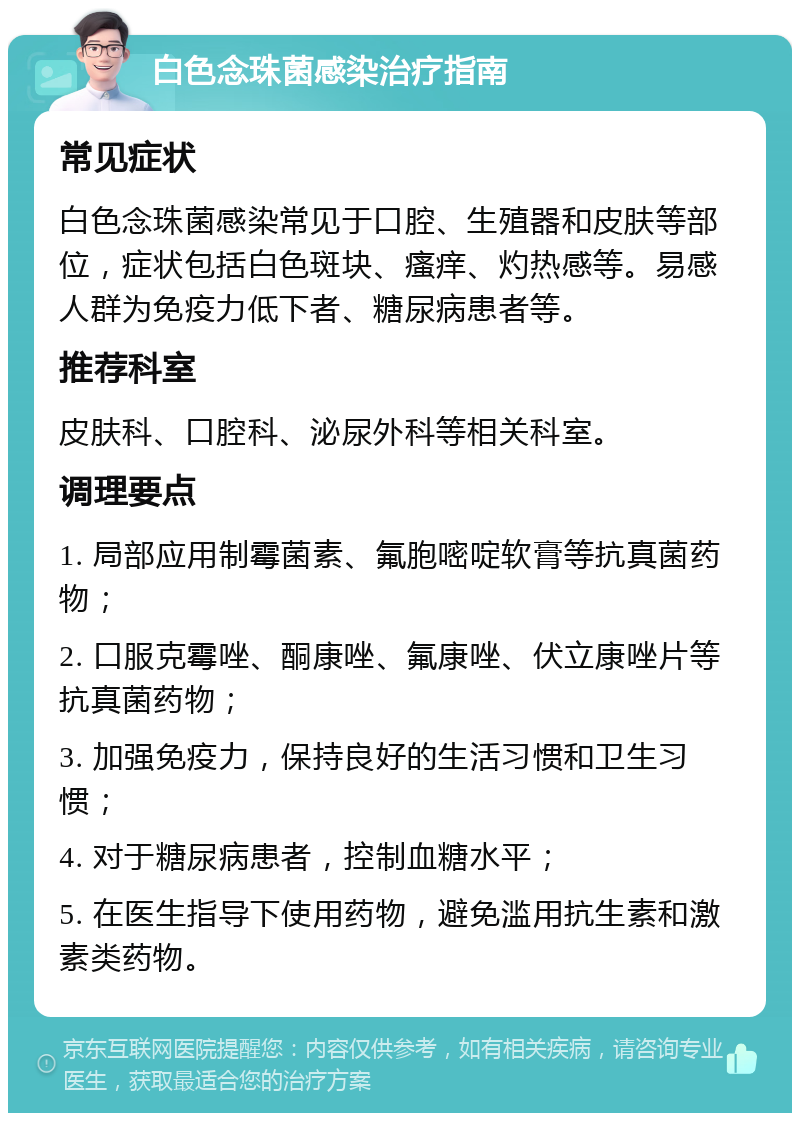 白色念珠菌感染治疗指南 常见症状 白色念珠菌感染常见于口腔、生殖器和皮肤等部位，症状包括白色斑块、瘙痒、灼热感等。易感人群为免疫力低下者、糖尿病患者等。 推荐科室 皮肤科、口腔科、泌尿外科等相关科室。 调理要点 1. 局部应用制霉菌素、氟胞嘧啶软膏等抗真菌药物； 2. 口服克霉唑、酮康唑、氟康唑、伏立康唑片等抗真菌药物； 3. 加强免疫力，保持良好的生活习惯和卫生习惯； 4. 对于糖尿病患者，控制血糖水平； 5. 在医生指导下使用药物，避免滥用抗生素和激素类药物。